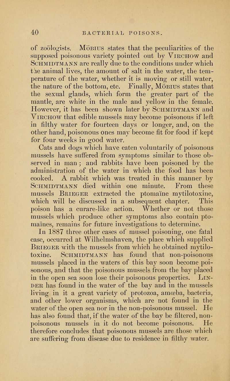 of zoologists. Mobius states that the peculiarities of the supposed poisonous variety pointed out by Viechow and Schmidtmann are really due to the conditions under which tlie animal lives, the amount of salt in the water, the tem- perature of the water, whether it is moving or still water, the nature of the bottom, etc. Finally, Mobius states that the sexual glands, which form the greater part of the mantle, are white in the male and yellow in the female. However, it has been shown later by Schmidtmann and Vibchow that edible mussels may become poisonous if left in filthy water for fourteen days or longer, and, on the other hand, poisonous ones may become fit for food if kept for four weeks in good water. Cats and dogs which have eaten voluntarily of poisonous mussels have suffered from symptoms similar to those ob- served in man ; and rabbits have been poisoned by the administration of the water in which the food has been cooked. A rabbit which was treated in this manner by Schmidtmann died within one minute. From these mussels Briegee extracted the ptomaine mytilotoxine, which will be discussed in a subsequent chapter. This poison has a curare-like action. Whether or not those mussels which produce other symptoms also contain pto- maines, remains for future investigations to determine. In 1887 three other cases of mussel poisoning, one fatal case, occurred at Wilhelmshaven, the place which supplied Beieger with the mussels from which he obtained mytilo- toxine. Schmidtmann has found that non-poisonous mussels placed in the waters of this bay soon become poi- sonous, and that the poisonous mussels from the bay placed in the open sea soon lose their poisonous properties. Lin- dee has found in the water of the bay and in the mussels living in it a great variety of protozoa, amoeba, bacteria, and other lower organisms, which are not found in the water of the open sea nor in the non-poisonous mussel. He has also found that, if the water of the bay be filtered, non- poisonous mussels in it do not become poisonous. He therefore concludes that poisonous mussels are those which are suffering from disease due to residence in filthy water.