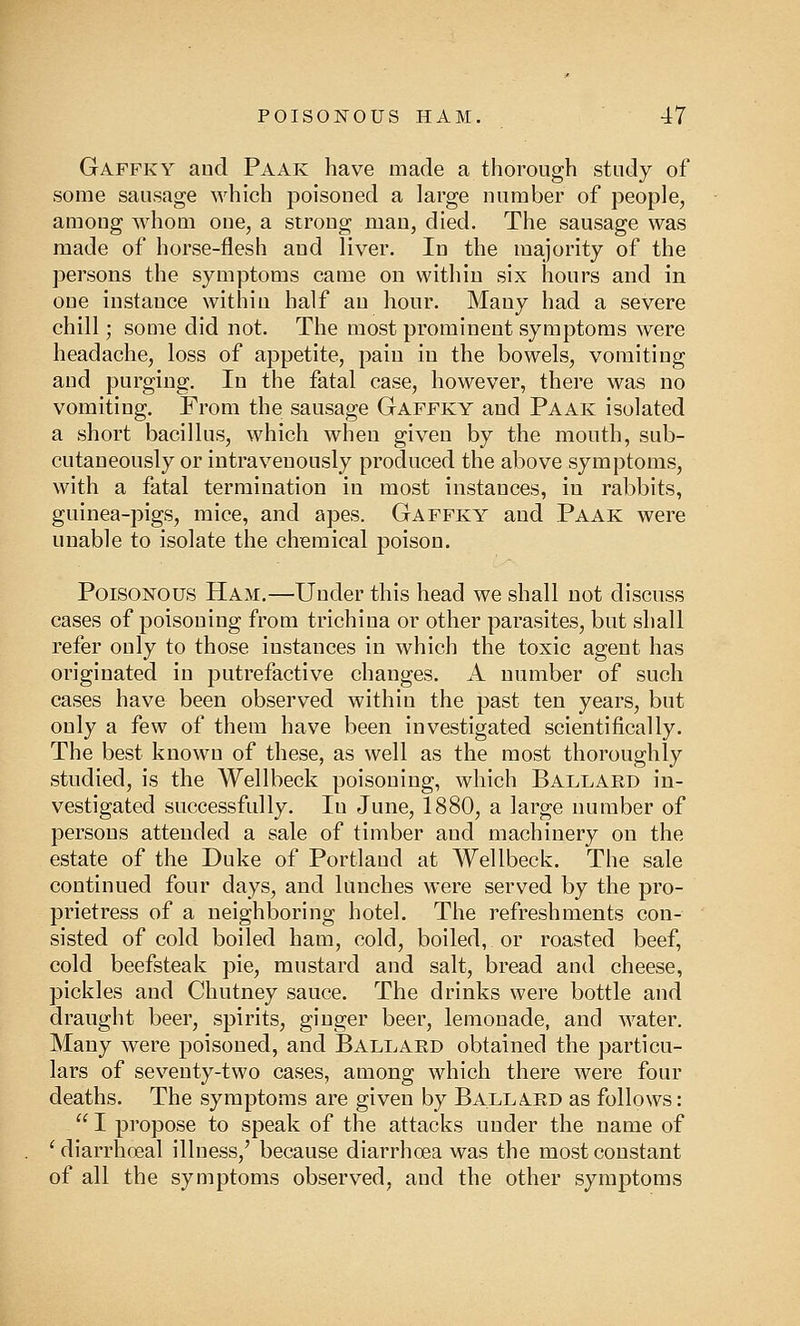 Gaffky and Paak have made a thorough study of some sausage which poisoned a large number of people, among whom one, a strong man, died. The sausage was made of horse-flesh and liver. In the majority of the persons the symptoms came on within six hours and in one instance within half an hour. Many had a severe chill; some did not. The most prominent symptoms were headache, loss of appetite, pain in the bowels, vomiting and purging. In the fatal case, however, there was no vomiting. From the sausage Gaffky and Paak isolated a short bacillus, which when given by the mouth, snb- cutaneously or intravenously produced the above symptoms, with a fatal termination in most instances, in rabbits, guinea-pigs, mice, and apes. Gaffky and Paak were unable to isolate the chemical poison. Poisonous Ham.—Under this head we shall not discuss cases of poisoning from trichina or other parasites, but shall refer only to those instances in which the toxic agent has originated in putrefactive changes. A number of such cases have been observed within the past ten years, but only a few of them have been investigated scientifically. The best known of these, as well as the most thoroughly studied, is the Wellbeck poisoning, which Ballard in- vestigated successfully. Iu June, 1880, a large number of persons attended a sale of timber and machinery on the estate of the Duke of Portland at Wellbeck. The sale continued four days, and lunches were served by the pro- prietress of a neighboring hotel. The refreshments con- sisted of cold boiled ham, cold, boiled, or roasted beef, cold beefsteak pie, mustard and salt, bread and cheese, pickles and Chutney sauce. The drinks were bottle and draught beer, spirits, ginger beer, lemonade, and water. Many were poisoned, and Ballard obtained the particu- lars of seventy-two cases, among which there were four deaths. The symptoms are given by Ballard as follows:  I propose to speak of the attacks under the name of ' diarrhoeal illness/ because diarrhoea was the most constant of all the symptoms observed, and the other symptoms