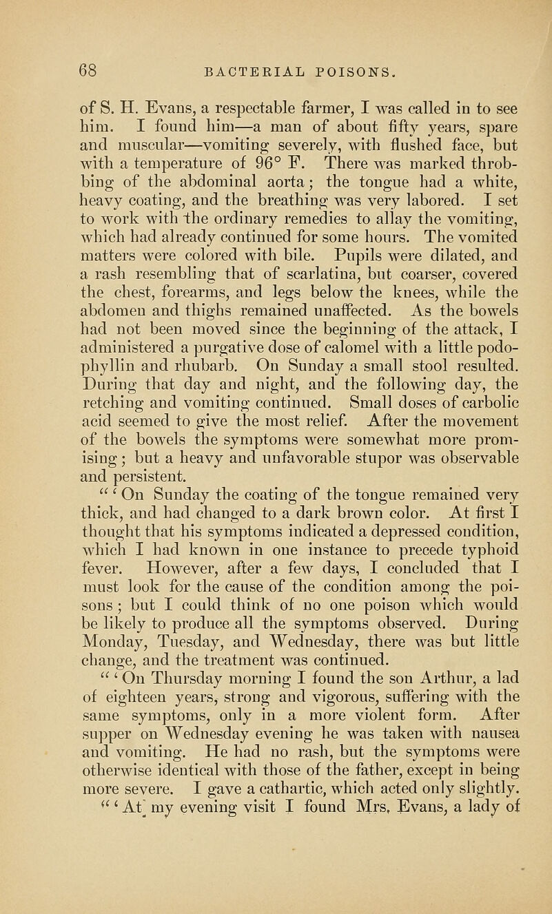 of S. H. Evans, a respectable farmer, I was called in to see him. I found him—a man of about fifty years, spare and muscular—vomiting severely, with flushed face, but with a temperature of 96° F. There was marked throb- bing of the abdominal aorta; the tongue had a white, heavy coating, and the breathing was very labored. I set to work with the ordinary remedies to allay the vomiting, which had already continued for some hours. The vomited matters were colored with bile. Pupils were dilated, and a rash resembling that of scarlatina, but coarser, covered the chest, forearms, and legs below the knees, while the abdomen and thighs remained unaffected. As the bowels had not been moved since the beginning of the attack, I administered a purgative dose of calomel with a little podo- phyllin and rhubarb. On Sunday a small stool resulted. During that day and night, and the following day, the retching and vomiting continued. Small doses of carbolic acid seemed to give the most relief. After the movement of the bowels the symptoms were somewhat more prom- ising ; but a heavy and unfavorable stupor was observable and persistent.  ' On Sunday the coating of the tongue remained very thick, and had changed to a dark brown color. At first I thought that his symptoms indicated a depressed condition, which I had known in one instauce to precede typhoid fever. However, after a few days, I concluded that I must look for the cause of the condition among the poi- sons ; but I could think of no one poison which would be likely to produce all the symptoms observed. During Monday, Tuesday, and Wednesday, there was but little change, and the treatment was continued. ' On Thursday morning I found the son Arthur, a lad of eighteen years, strong and vigorous, suffering with the same symptoms, only in a more violent form. After supper on Wednesday evening he was taken with nausea and vomiting. He had no rash, but the symptoms were otherwise identical with those of the father, except in being more severe. I gave a cathartic, which acted only slightly. (<' At] my evening visit I found Mrs, Evans, a lady of