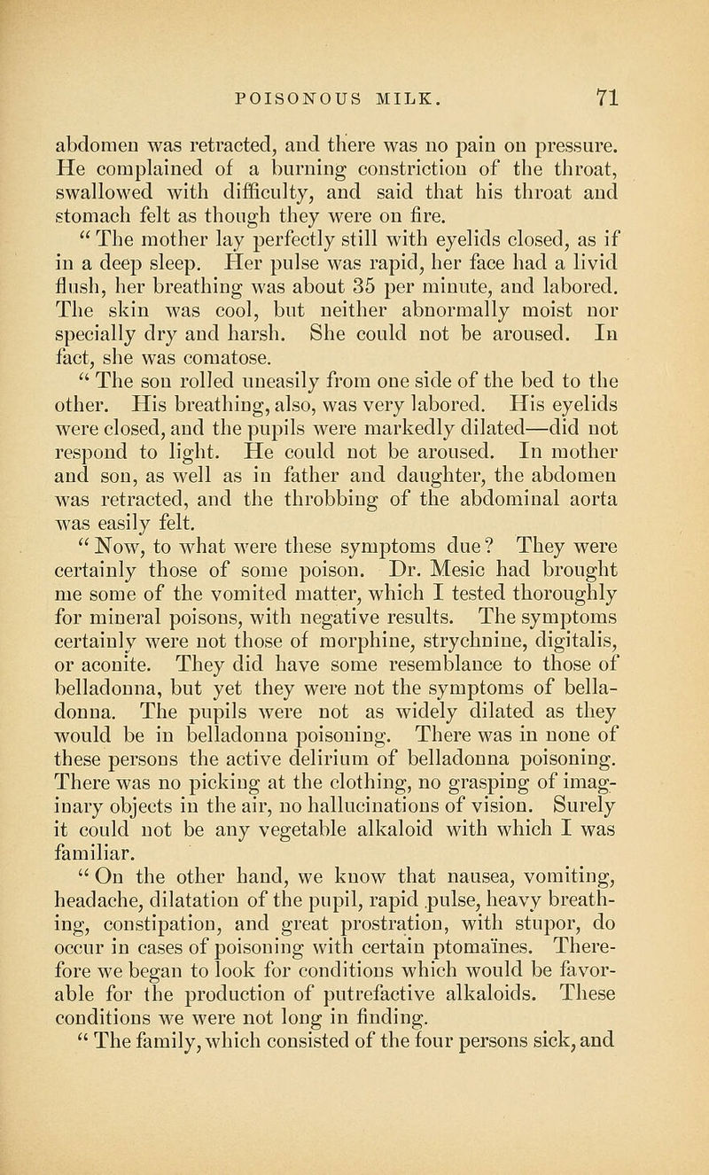 abdomen was retracted, and there was no pain on pressure. He complained of a burning constriction of the throat, swallowed with difficulty, and said that his throat and stomach felt as though they were on fire.  The mother lay perfectly still with eyelids closed, as if in a deep sleep. Her pulse was rapid, her face had a livid flush, her breathing was about 35 per minute, and labored. The skin was cool, but neither abnormally moist nor specially dry and harsh. She could not be aroused. In fact, she was comatose.  The son rolled uneasily from one side of the bed to the other. His breathing, also, was very labored. His eyelids were closed, and the pupils were markedly dilated—did not respond to light. He could not be aroused. In mother and son, as well as in father and daughter, the abdomen was retracted, and the throbbing of the abdominal aorta was easily felt.  Now, to what were these symptoms due ? They were certainly those of some poison. Dr. Mesic had brought me some of the vomited matter, which I tested thoroughly for mineral poisons, with negative results. The symptoms certainly were not those of morphine, strychnine, digitalis, or aconite. They did have some resemblance to those of belladonna, but yet they were not the symptoms of bella- donna. The pupils were not as widely dilated as they would be in belladonna poisoning. There was in none of these persons the active delirium of belladonna poisoning. There was no picking at the clothing, no grasping of imag- inary objects in the air, no hallucinations of vision. Surely it could not be any vegetable alkaloid with which I was familiar.  On the other hand, we know that nausea, vomiting, headache, dilatation of the pupil, rapid pulse, heavy breath- ing, constipation, and great prostration, with stupor, do occur in cases of poisoning with certain ptomaines. There- fore we began to look for conditions which would be favor- able for the production of putrefactive alkaloids. These conditions we were not long in finding.  The family, which consisted of the four persons sick, and