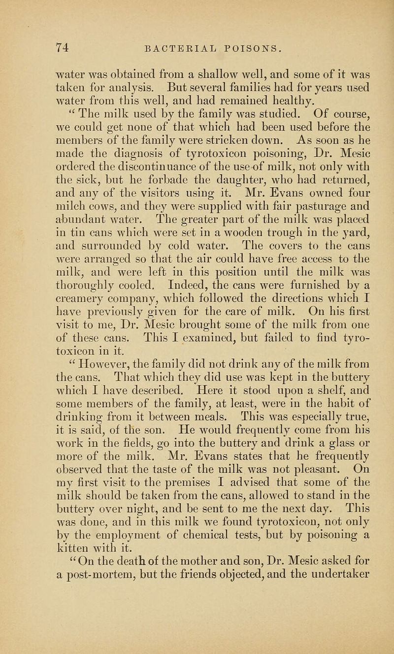 water was obtained from a shallow well, and some of it was taken for analysis. But several families had for years used water from this well, and had remained healthy.  The milk used by the family was studied. Of course, we could get none of that which had been used before the members of the family were stricken down. As soon as he made the diagnosis of tyrotoxicon poisoning, Dr. Mesic ordered the discontinuance of the use of milk, not only with the sick, but he forbade the daughter, who had returned, and any of the visitors using it. Mr. Evans owned four milch cows, and they were supplied with fair pasturage and abundant water. The greater part of the milk was placed in tin cans which were set in a wooden trough in the yard, and surrounded by cold water. The covers to the cans were arranged so that the air could have free access to the milk, and were left in this position until the milk was thoroughly cooled. Indeed, the cans were furnished by a creamery company, which followed the directions which I have previously given for the care of milk. On his first visit to me, Dr. Mesic brought some of the milk from one of these cans. This I examined, but failed to find tyro- toxicon in it,  However, the family did not drink any of the milk from the cans. That which they did use was kept in the buttery which I have described. Here it stood upon a shelf, and some members of the family, at least, were in the habit of drinking from it between meals. This was especially true, it is said, of the son. He would frequently come from his work in the fields, go into the buttery and drink a glass or more of the milk. Mr. Evans states that he frequently observed that the taste of the milk was not pleasant. On my first visit to the premises I advised that some of the milk should be taken from the cans, allowed to stand in the buttery over night, and be sent to me the next day. This was done, and in this milk we found tyrotoxicon, not only by the employment of chemical tests, but by poisoning a kitten with it. On the death of the mother and son, Dr. Mesic asked for a post-mortem, but the friends objected, and the undertaker
