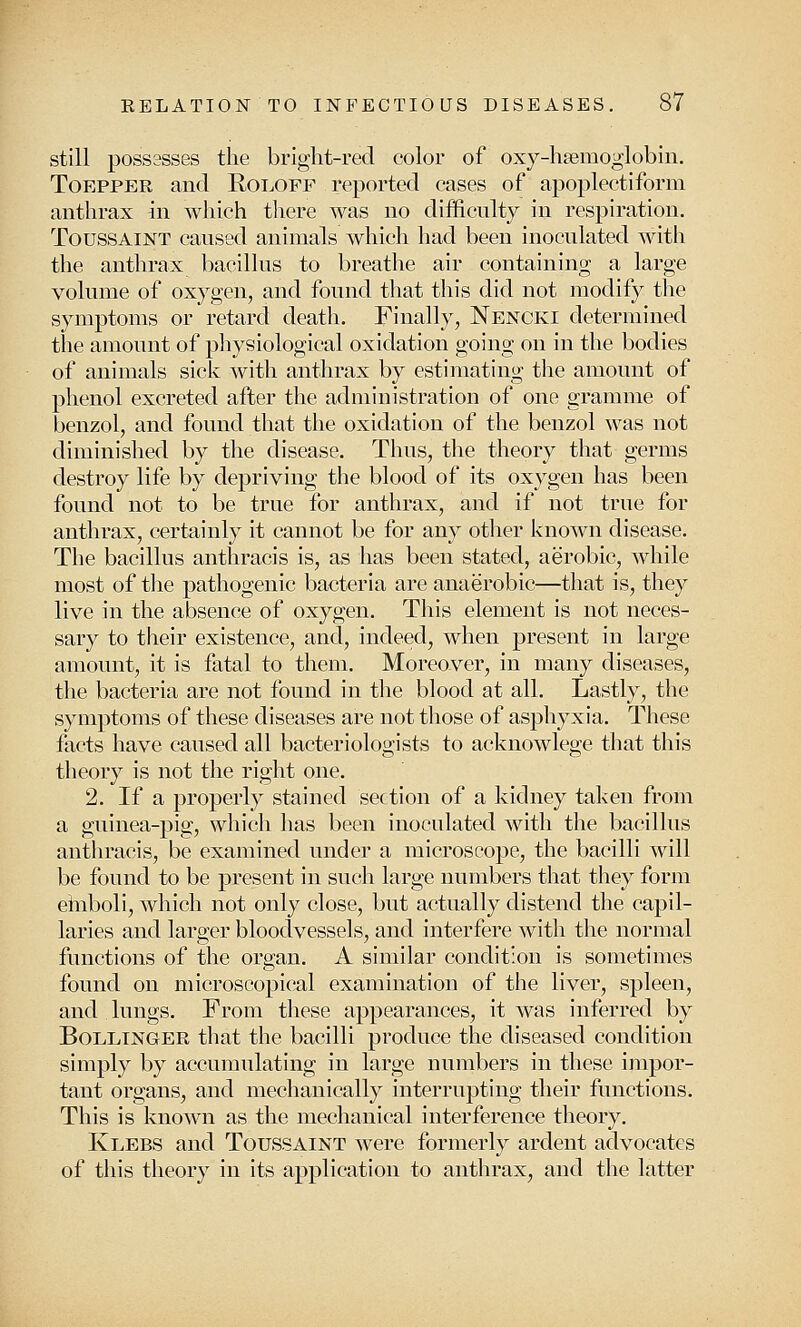 still possesses the bright-red color of oxy-ha?moglobin. Toepper and Roloff reported cases of apoplectiform anthrax in which there was no difficulty in respiration. Toussaint caused animals which had been inoculated with the anthrax bacillus to breathe air containing a large volume of oxygen, and found that this did not modify the symptoms or retard death. Finally, Nencki determined the amount of physiological oxidation going on in the bodies of animals sick with anthrax by estimating the amount of phenol excreted after the administration of one gramme of benzol, and found that the oxidation of the benzol was not diminished by the disease. Thus, the theory that germs destroy life by depriving the blood of its oxygen has been found not to be true for anthrax, and if not true for anthrax, certainly it cannot be for any other known disease. The bacillus anthracis is, as has been stated, aerobic, while most of the pathogenic bacteria are anaerobic—that is, they live in the absence of oxygen. This element is not neces- sary to their existence, and, indeed, when present in large amount, it is fatal to them. Moreover, in many diseases, the bacteria are not found in the blood at all. Lastly, the symptoms of these diseases are not those of asphyxia. These facts have caused all bacteriologists to acknowlege that this theory is not the right one. 2. If a properly stained section of a kidney taken from a guinea-pig, which has been inoculated with the bacillus anthracis, be examined under a microscope, the bacilli will be found to be present in such large numbers that they form einboli, which not only close, but actually distend the capil- laries and larger bloodvessels, and interfere with the normal functions of the organ. A similar condition is sometimes found on microscopical examination of the liver, spleen, and lungs. From these appearances, it was inferred by Bollinger that the bacilli produce the diseased condition simply by accumulating in large numbers in these impor- tant organs, and mechanically interrupting their functions. This is known as the mechanical interference theory. Klebs and Toussaint were formerly ardent advocates of this theory in its application to anthrax, and the latter