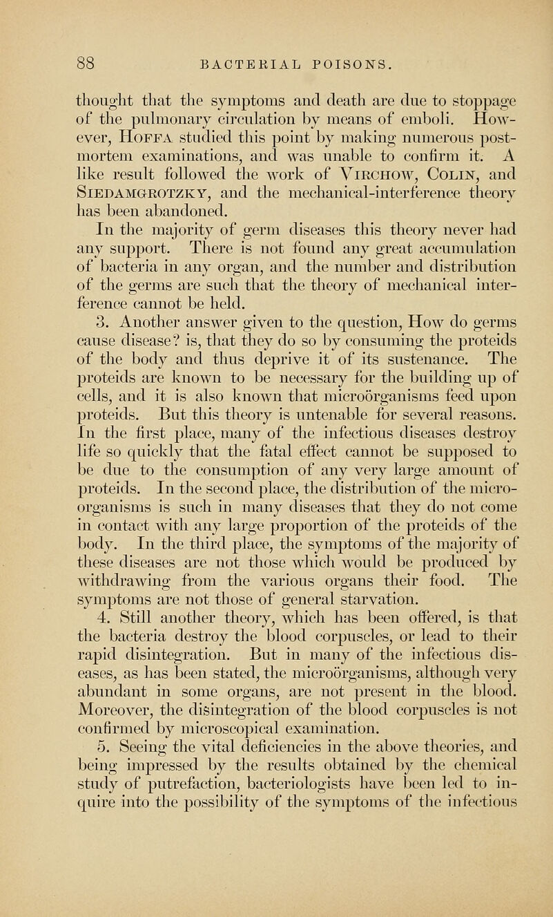 thought that the symptoms and death are due to stoppage of the pulmonary circulation by means of emboli. How- ever, Hoffa studied this point by making numerous post- mortem examinations, and was unable to confirm it. A like result followed the work of Virchow, Colin, and Siedamorotzky, and the mechanical-interference theory has been abandoned. In the majority of germ diseases this theory never had any support. There is not found any great accumulation of bacteria in any organ, and the number and distribution of the germs are such that the theory of mechanical inter- ference cannot be held. 3. Another answer given to the question, How do germs cause disease? is, that they do so by consuming the proteids of the body and thus deprive it of its sustenance. The proteids are known to be necessary for the building up of cells, and it is also known that microorganisms feed upon proteids. But this theory is untenable for several reasons. In the first place, many of the infectious diseases destroy life so quickly that the fatal effect cannot be supposed to be due to the consumption of any very large amount of proteids. In the second place, the distribution of the micro- organisms is such in many diseases that they do not come in contact with any large proportion of the proteids of the body. In the third place, the symptoms of the majority of these diseases are not those which would be produced by withdrawing from the various organs their food. The symptoms are not those of general starvation. 4. Still another theory, which has been offered, is that the bacteria destroy the blood corpuscles, or lead to their rapid disintegration. But in many of the infectious dis- eases, as has been stated, the microorganisms, although very abundant in some organs, are not present in the blood. Moreover, the disintegration of the blood corpuscles is not confirmed by microscopical examination. 5. Seeing the vital deficiencies in the above theories, and being impressed by the results obtained by the chemical study of putrefaction, bacteriologists have been led to in- quire into the possibility of the symptoms of the infectious