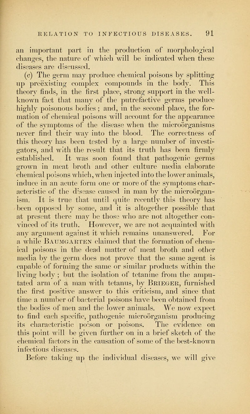 an important part in the production of morphological changes, the nature of which will be indicated when these diseases are discussed. (c) The germ may produce chemical poisons by splitting up preexisting complex compounds in the body. This theory finds, in the first j)lace, strong support in the well- known fact that many of the putrefactive germs produce highly poisonous bodies; and, in the second place, the for- mation of chemical poisons will account for the appearance of the symptoms of the disease when the microorganisms never find their way into the blood. The correctness of this theory has been tested by a large number of investi- gators, and with the result that its truth has been firmly established. It was soon found that pathogenic germs grown in meat broth and other culture media elaborate chemical poisons which, when injected into the lower animals, induce in an acute form one or more of the symptoms char- acteristic of the disease caused in man by the microorgan- ism. It is true that until quite recently this theory has been opposed by some, and it is altogether possible that at present there may be those who are not altogether con- vinced of its truth. However, we are not acquainted with any argument against it which remains unanswered. For a while Baumgarten claimed that the formation of chem- ical poisons in the dead matter of meat broth and other media by the germ does not prove that the same agent is capable of forming the same or similar products within the living body ; but the isolation of tetanine from the ampu- tated arm of a man with tetanus, by Brieger, furnished the first positive answer to this criticism, and since that time a number of bacterial poisons have been obtained from the bodies of men and the lower animals. We now expect to find each specific, pathogenic microorganism producing its characteristic poison or poisons. The evidence on this point will be given further on in a brief sketch of the chemical factors in the causation of some of the best-known infectious diseases. Before taking up the individual diseases, we will give