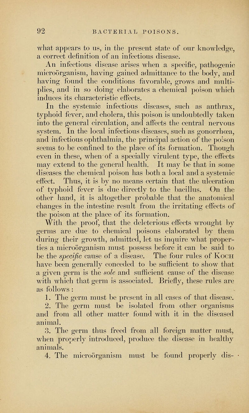 what appears to us, in the present state of our knowledge, a correct definition of an infectious disease. An infectious disease arises when a specific, pathogenic microorganism, having gained admittance to the body, and having found the conditions favorable, grows and multi- plies, and in so doing elaborates a chemical poison which induces its characteristic effects. In the systemic infectious diseases, such as anthrax, typhoid fever, and cholera, this poison is undoubtedly taken into the general circulation, and affects the central nervous system. In the local infectious diseases, such as gonorrhoea, and infectious ophthalmia, the principal action of the poison seems to be confined to the place of its formation. Though even in these, when of a specially virulent type, the effects may extend to the general health. It may be that in some diseases the chemical poison has both a local and a systemic effect. Thus, it is by no means certain that the ulceration of typhoid fever is due directly to the bacillus. On the other hand, it is altogether probable that the anatomical changes in the intestine result from the irritating effects of the poison at the place of its formation. With the proof, that the deleterious effects wrought by germs are due to chemical poisons elaborated by them during their growth, admitted, let us inquire what proper- ties a microorganism must possess before it can be said to be the specific cause of a disease. The four rules of Koch have been generally conceded to be sufficient to show that a given germ is the sole and sufficient cause of the disease with which that germ is associated. Briefly, these rules are as follows : 1. The germ must be present in all cases of that disease. 2. The germ must be isolated from other organisms and from all other matter found with it in the diseased animal. 3. The germ thus freed from all foreign matter must, when properly introduced, produce the disease in healthy animals. 4. The microorganism must be found properly dis-