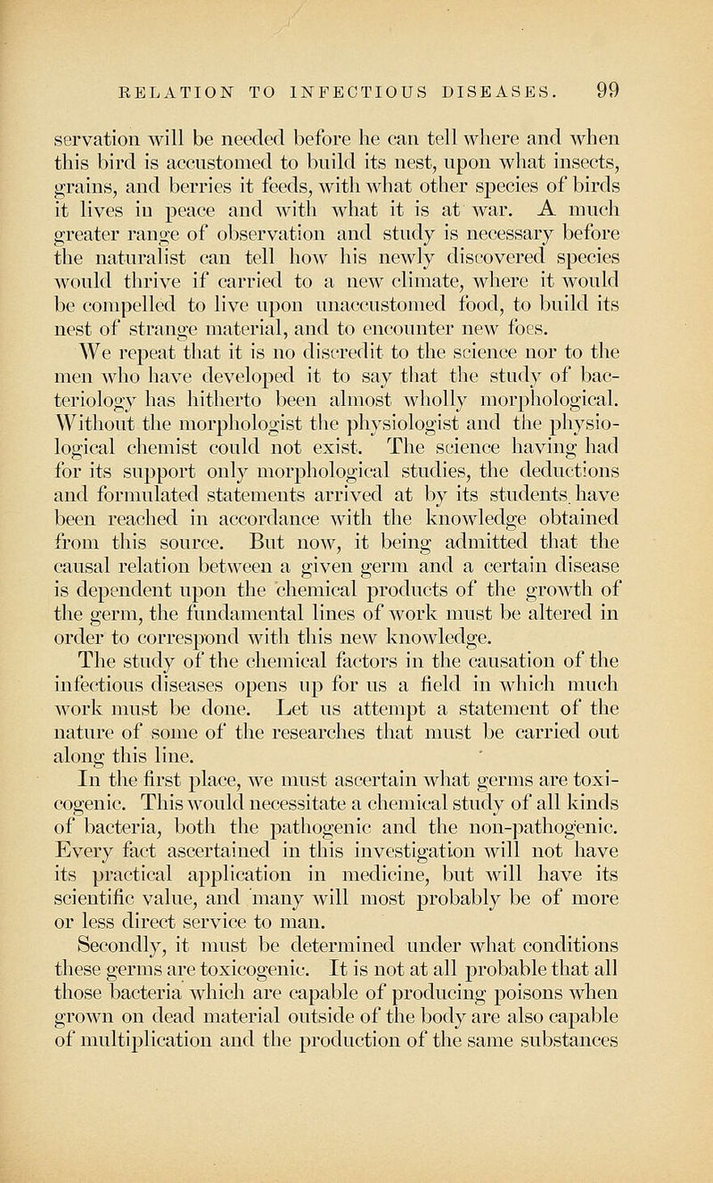 servation will be needed before he can tell where and when this bird is accustomed to build its nest, upon what insects, grains, and berries it feeds, with what other species of birds it lives iu peace and with what it is at war. A much greater range of observation and study is necessary before the naturalist can tell how his newly discovered species would thrive if carried to a new climate, where it would be compelled to live upon unaccustomed food, to build its nest of strange material, and to encounter new foes. We repeat that it is no discredit to the science nor to the men who have developed it to say that the study of bac- teriology has hitherto been almost wholly morphological. Without the morphologist the physiologist and the physio- logical chemist could not exist. The science having had for its support only morphological studies, the deductions and formulated statements arrived at by its students, have been reached in accordance with the knowledge obtained from this source. But now, it being admitted that the causal relation between a given germ and a certain disease is dependent upon the chemical products of the groAvth of the germ, the fundamental lines of work must be altered in order to correspond with this new knowledge. The study of the chemical factors in the causation of the infectious diseases opens up for us a field in which much work must be done. Let us attempt a statement of the nature of some of the researches that must be carried out along this line. In the first place, we must ascertain what germs are toxi- cogenic. This would necessitate a chemical study of all kinds of bacteria, both the pathogenic and the non-pathogenic. Every fact ascertained in this investigation will not have its practical application in medicine, but will have its scientific value, and many will most probably be of more or less direct service to man. Secondly, it must be determined under what conditions these germs are toxicogenic. It is not at all probable that all those bacteria which are capable of producing poisons when grown on dead material outside of the body are also capable of multiplication and the production of the same substances