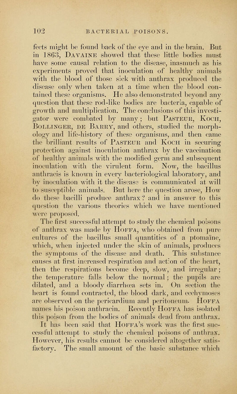 fects might be found back of the eye and in the brain. But in 1863, Davaine showed that these little bodies must have some causal relation to the disease, inasmuch as his experiments proved that inoculation of healthy animals with the blood of those sick with anthrax produced the disease only when taken at a time when the blood con- tained these organisms. He also demonstrated beyond any question that these rod-like bodies are bacteria, capable of growth and multiplication. The conclusions of this investi- gator were combated by many; but Pasteur, Koch, Bollinger, de Barry, and others, studied the morph- ology and life-history of these organisms, and then came the brilliant results of Pasteur and Koch in securing protection against inoculation anthrax by the vaccination of healthy animals with the modified germ and subsequent inoculation with the virulent form. Now, the bacillus anthracis is known in every bacteriological laboratory, and by inoculation with it the disease is communicated at will to susceptible animals. But here the question arose, How do these bacilli produce anthrax? and in answer to this question the various theories which we have mentioned were proposed. The first successful attempt to study the chemical poisons of anthrax was made by Hoffa, who obtained from pure cultures of the bacillus small quantities of a ptomaine, which, when injected under the skin of animals, produces the symptoms of the disease and death. This substance causes at first increased respiration and action of the heart, then the respirations become deep, slow, and irregular; the temperature falls below the normal; the pupils are dilated, and a bloody diarrhoea sets in. On section the heart is found contracted, the blood dark, and ecchymoses are observed on the pericardium and peritoneum. Hoffa names his poison anthracin. Recently Hoffa has isolated this poison from the bodies of animals dead from anthrax. It has been said that Hoffa's work was the first suc- cessful attempt to study the chemical poisons of anthrax. However, his results cannot be considered altogether satis- factory. The small amount of the basic substance which