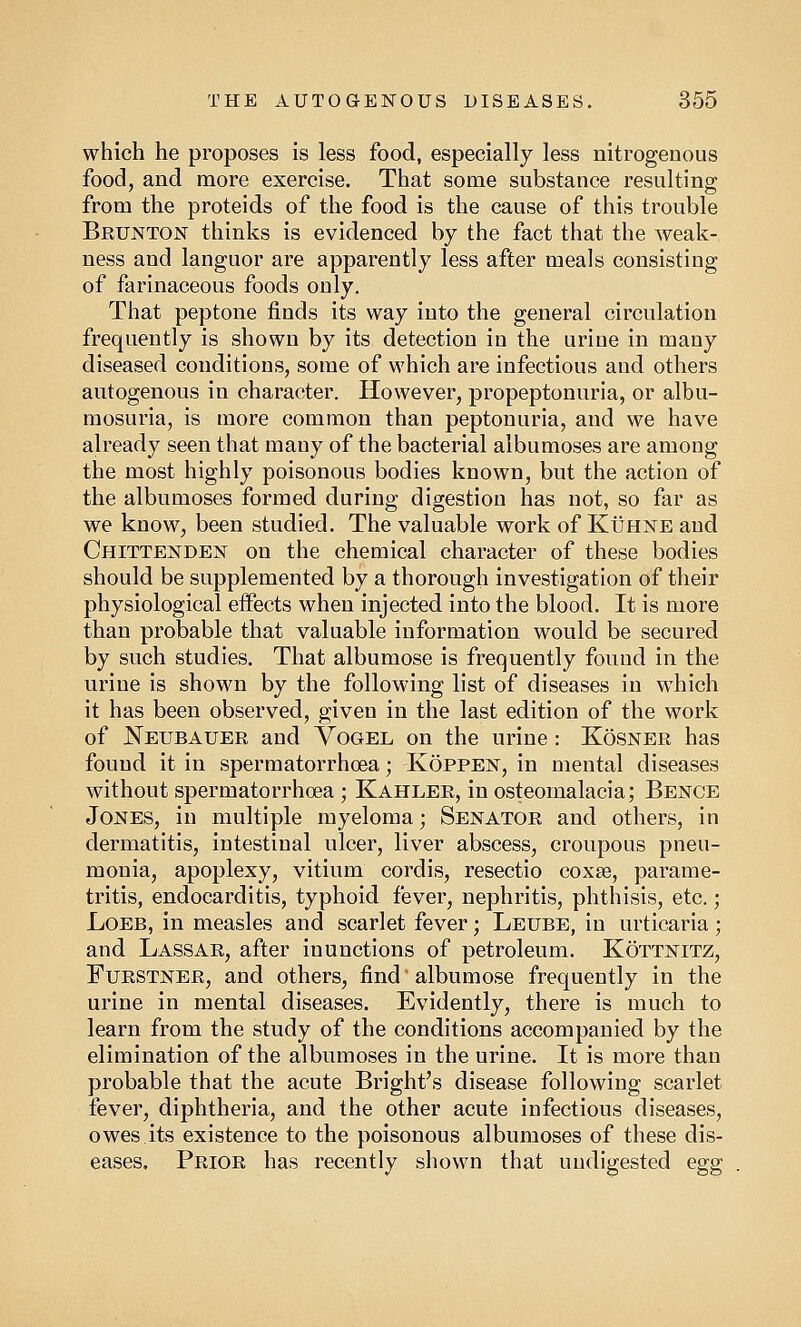 which he proposes is less food, especially less nitrogenous food, and more exercise. That some substance resulting from the proteids of the food is the cause of this trouble Brunton thinks is evidenced by the fact that the weak- ness and languor are apparently less after meals consisting of farinaceous foods only. That peptone finds its way into the general circulation frequently is shown by its detection in the urine in many diseased conditions, some of which are infectious and others autogenous in character. However, propeptonuria, or albu- mosuria, is more common than peptonuria, and we have already seen that many of the bacterial albumoses are among the most highly poisonous bodies known, but the action of the albumoses formed during digestion has not, so far as we know, been studied. The valuable work of Kuhne and Chittenden on the chemical character of these bodies should be supplemented by a thorough investigation of their physiological effects when injected into the blood. It is more than probable that valuable information would be secured by such studies. That albumose is frequently found in the urine is shown by the following list of diseases in which it has been observed, given in the last edition of the work of Neubauer and Vogel on the urine : Kosner has found it in spermatorrhoea; Koppen, in mental diseases without spermatorrhoea ; Kahler, in osteomalacia; Bence Jones, in multiple myeloma; Senator and others, in dermatitis, intestinal ulcer, liver abscess, croupous pneu- monia, apoplexy, vitium cordis, resectio coxse, parame- tritis, endocarditis, typhoid fever, nephritis, phthisis, etc.; Loeb, in measles and scarlet fever; Leube, in urticaria; and Lassar, after inunctions of petroleum. Kottnitz, Furstner, and others, find' albumose frequently in the urine in mental diseases. Evidently, there is much to learn from the study of the conditions accompanied by the elimination of the albumoses in the urine. It is more than probable that the acute Bright's disease following scarlet fever, diphtheria, and the other acute infectious diseases, owes its existence to the poisonous albumoses of these dis- eases. Prior has recently shown that undigested egg