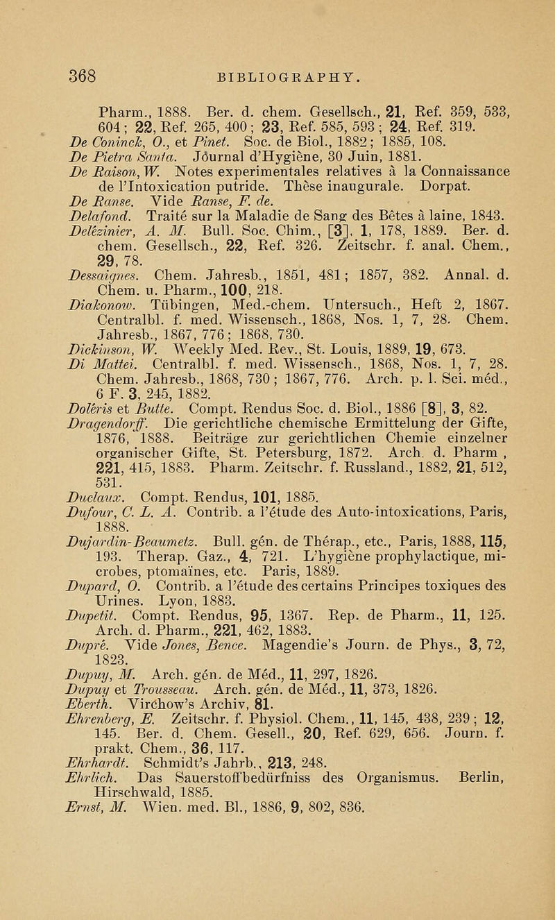 Pharm., 1888. Ber. d. chem. Gesellsch., 21, Ref. 359, 533, 604 ; 22, Eef. 265, 400; 23, Ref. 585, 593 ; 24, Ref. 319. De Coninch, 0., et Plnet. Soc. de Biol., 1882; 1885, 108. De Pietra Santa. Journal d'Hygiene, 30 Juin, 1881. De Edison, W. Notes experimentales relatives a la Connaissance de l'lntoxication putride. These inaugurale. Dorpat. De Eanse. Vide Ranse, F. de. Delafond. Traite sur la Maladie de Sang des Betes a laine, 1843. Delezinier, A. M. Bull. Soc. Chim., [3], 1, 178, 1889. Ber. d. chem. Gesellsch., 22, Ref. 326. Zeitschr. f. anal. Chem., 29, 78. Dessaignes. Chem. Jahresh., 1851, 481; 1857, 382. Annal. d. Chem. u. Pharm., 100, 218. Diakonow. Tubingen, Med.-chem. Untersuch., Heft 2, 1867. Centralbl. f. med. Wisseusch., 1868, Nos. 1, 7, 28. Chem. Jahresb., 1867, 776 ; 1868, 730. Dickinson, W. Weekly Med. Rev., St. Louis, 1889, 19, 673. Di Mattel Centralbl. f. med. Wissensch., 1868, Nos. 1, 7, 28. Chem. Jahresb., 1868, 730 ; 1867, 776. Arch. p. 1. Sci. med., 6 F. 3, 245, 1882. Doleris et Butte. Compt. Rendus Soc. d. Biol., 1886 [8], 3, 82. Dragendorff. Die gerichtliche chemische Ermittelung der Gifte, 1876, 1888. Beitrage zur gerichtlichen Chemie einzelner organischer Gifte, St. Petersburg, 1872. Arch. d. Pharm , 221, 415, 1883. Pharm. Zeitschr. f. Russland., 1882, 21, 512, 531. Duclanx. Compt. Rendus, 101, 1885. Dnfour, C. L. A. Contrib. a l'etude des Auto-intoxications, Paris, Dujardin-Beaumetz. Bull. gen. de Therap., etc., Paris, 1888, 115, 193. Therap. Gaz., 4, 721. L'hygiene prophylactique, mi- crobes, ptomaines, etc. Paris, 1889. Dupard, O. Contrib. a l'etude des certains Principes toxiques des Urines. Lyon, 1883. Dupetit. Compt, Rendus, 95, 1367. Rep. de Pharm., 11, 125. Arch. d. Pharm., 221, 462, 1883. Dupr'e. Vide Jones, Bence. Magendie's Journ. de Phys., 3, 72, 1823 Dupuy, M. Arch. gen. de Med., 11, 297, 1826. Dupuy et Trousseau. Arch. gen. de Med., 11, 373, 1826. Eberth. Virchow's Archiv, 81. Ehrenberg, E. Zeitschr. f. Physiol. Chem., 11, 145, 438, 239 ; 12, 145. Ber. d. Chem. Gesell., 20, Ref. 629, 656. Journ. f. prakt. Chem., 36, 117. Ehrhardt. Schmidt's Jahrb., 213, 248. Ehrlich. Das Sauerstoffbediirfniss des Organismus. Berlin, Hirschwald, 1885. Ernst, M. Wien. med. Bl., 1886, 9, 802, 836.