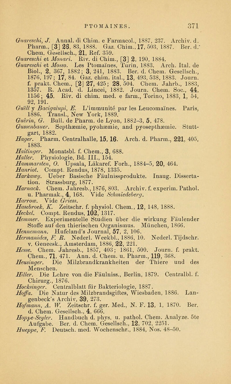 Guareschi, J. Amial. di Chim. e Farinacol., 1887, 237. Archiv. d. Pharm., [3] 26, 83, 1888. Gaz. Chim., 17, 503, 1887. Ber. d. Chem. Gesellsch., 21, Ref. 359. Guareschi et Monari. Riv. di Chim., [3] 2, 190, 1884. Guareschi et Mosso. Les Ptomaines, Turin, 1883. Arch. Ital. de Biol., 2, 367, 1882; 3, 241, 1883. Ber. d. Chem. Gesellsch., 1876, 197; 17, 84. Gaz. chim. ital., 13, 493, 538, 1883. Journ. f. prakt. Chem., [2] 27,425; 28, 504. Chem. Jahrb., 1883, 1357. R. Acad. d. Lincei, 1882. Journ. Chem. Soc, 44, 1156; 45. Riv. di chim. med. e farm., Torino, 1883, 1, 54, 92, 191. Guell y Bacigalupi, E. L'immunite par les Leucoma'ines. Paris, 1886. Transl., New York, 1889. Guerin, G. Bull, de Pharm. de Lyon, 1882-3, 5, 478. Gussenbauer. Septhsemie, pyohsemie, and pyosepthsemie. Stutt- gart, 1882. Hager. Pharm. Centralhalle, 15, 16. Arch. d. Pharm., 221, 405, 1883. Haitinger. Monatsbl. f. Chem., 3, 688. Mailer. Physiologic Bd. III., 154. Hammarsten, 0. Upsala, Lakaref. Forh., 1884-5, 20, 464. Hanriot. Compt. Rendus, 1878, 1335. Harkawy. Ueber Basische Faulnissprodukte. Inaug. Disserta- tion. Strassburg, 1877. Harnack. Chem. Jahresb., 1876, 803. Archiv. f. experim. Pathol. u. Pharmak., 4, 168. Vide Schmiedeberg. Harrow. Vide Griess. Hasebroek, K. Zeitschr. f. physiol. Chem., 12, 148, 1888. Heckel. Compt. Rendus, 102, 1317. Hemmer. Experimentelle Studien iiber die wirkung Faulender Stoffe aui'den thierischen Organismus. Miinchen, 1866. Hennemann. Hufeland's Journal, 57, 2, 106. Hermanides, F. B. Nederl. Weekbl., 1886, 10. Nederl. Tijdschr. v. Geneesk., Amsterdam, 1886, 22, 221. Hesse. Chem. Jahresb., 1857, 403; 1861, 500. Journ. f. prakt. Chem., 71, 471. Ann. d. Chem. u. Pharm., 119, 368. Heusinger. Die Milzbrandkrankheiten der Thiere und des Menschen. Hitter. Die Lehre von die Faulniss., Berlin, 1879. Centralbl. f. Chirurg., 1876. Hocksinger. Centralblatt fiir Bakteriologie, 1887. Hoffa. Die Natur des Milzbrandsgiftes, Wiesbaden, 1886. Lan- genbeck's Archiv, 39, 273. Hofmann, A. W. Zeitschr. f. ger. Med., N. F. 13, 1, 1870. Ber. d. Chem. Gesellsch., 4, 6QQ. Hoppe-Seyler. Handbuch d. phys. u. pathol. Chem. Analyze. 5te Aufgabe. Ber. d. Chem. Gesellsch., 12, 702, 2251. Hueppe, F. Deutsch. med. Wochenschr., 1884, Nos. 48-50.
