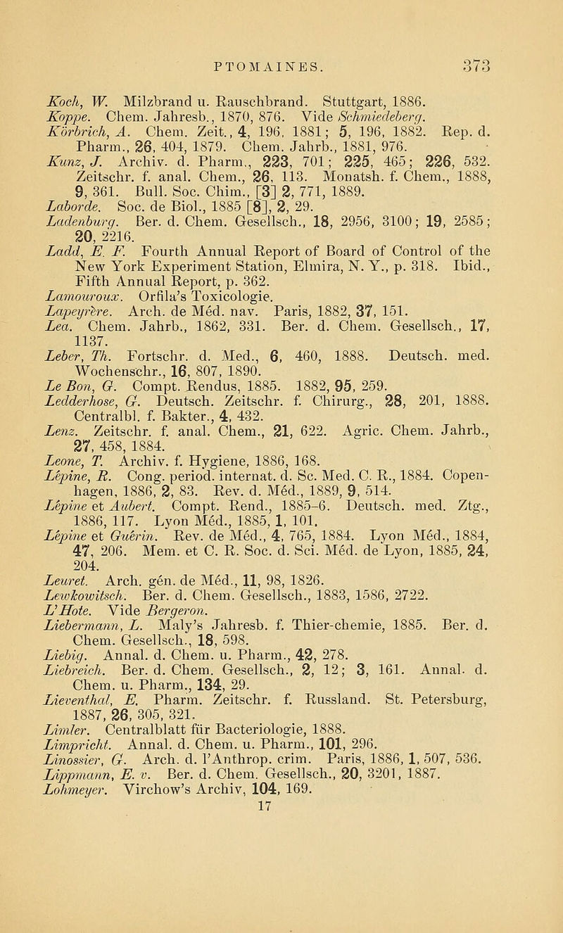 Koch, W. Milzbrand u. Rauschbrand. Stuttgart, 1886. Koppe. Chem. Jahresb., 1870, 876. Vide Sehmiedeberg. Korbrich,A. Chem. Zeit.,4, 196, 1881; 5, 196, 1882. Rep. d. Pharin., 26, 404, 1879. Chem. Jahrb., 1881, 976. Kunz, J. Archiv. d. Pharm., 223, 701; 225, 465; 226, 532. Zeitschr. f. anal. Chem., 26, 113. Monatsh. f. Chem., 1888, 9, 361. Bull. Soc. Chim., [3] 2, 771, 1889. Laborde. Soc. de Biol., 1885 [8], 2, 29. Ladenburg. Ber. d. Chem. Gesellsch., 18, 2956, 3100; 19, 2585; 20, 2216. Ladd, E. F. Fourth Annual Report of Board of Control of the New York Experiment Station, Elmira, N. Y., p. 318. Ibid., Fifth Annual Report, p. 362. Lamouroux. Orfila's Toxicologie. Lapeyrere. Arch, de Med. nav. Paris, 1882, 37, 151. Lea. Chem. Jahrb., 1862, 331. Ber. d. Chem. Gesellsch., 17, 1137. Leber, Th. Fortschr. d. Med., 6, 460, 1888. Deutsch. med. Wochenschr., 16, 807, 1890. Le Bon, O. Compt. Rendus, 1885. 1882, 95, 259. Ledderhose, G. Deutsch. Zeitschr. f. Chirurg., 28, 201, 1888. Centralbl. f. Bakter., 4, 432. Lenz. Zeitschr. f. anal. Chem., 21, 622. Agric. Chem. Jahrb., 27, 458, 1884. Leone, T. Archiv. f. Hygiene, 1886, 168. L'epine, R. Cong, period, internat. d. Sc. Med. C. R., 1884. Copen- hagen, 1886, 2, 83. Rev. d. Med., 1889, 9, 514. L'epine et Aubert. Compt. Rend., 1885-6. Deutsch. med. Ztg., 1886, 117. Lyon Med., 1885, 1, 101. L'epine et Ou'erin. Rev. de Med., 4, 765, 1884. Lyon Med., 1884, 47, 206. Mem. et C. R. Soc. d. Sci. Med. de Lyon, 1885, 24, 204. Leuret. Arch. gen. de Med., 11, 98, 1826. LewJcowitsch. Ber. d. Chem. Gesellsch., 1883, 1586, 2722. VHote. Vide Bergeron. Liebermann, L. Maly's Jahresb. f. Thier-chemie, 1885. Ber. d. Chem. Gesellsch., 18, 598. Liebig. Annal. d. Chem. u. Pharm., 42, 278. Liebreich. Ber. d. Chem. Gesellsch., 2, 12; 3, 161. Annal. d. Chem. u. Pharm., 134, 29. Lieventhal, E. Pharm. Zeitschr. f. Russland. St. Petersburg, 1887, 26, 305, 321. LAmler. Centralblatt fur Bacteriologie, 1888. Limpricht. Annal. d. Chem. u. Pharm., 101, 296. Linossier, G. Arch. d. l'Anthrop. crim. Paris, 1886, 1, 507, 536. Lippmann, E. v. Ber. d. Chem. Gesellsch., 20, 3201, 1887. Lohmeyer. Virchow's Archiv, 104, 169. 17