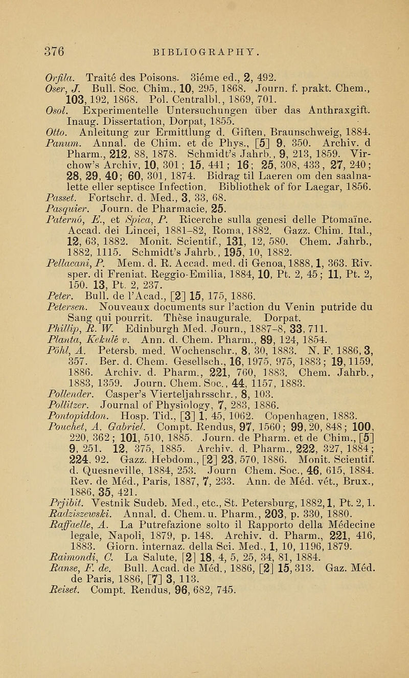 Orfila. Traite des Poisons. 3ieme ed., 2, 492. Oser, J. Bull. Soc. Chim., 10, 295, 1868. Journ. f. prakt. Chem., 103,192, 1868. Pol. Centralbl., 1869, 701. Osol. Experimentelle Untersuchungen iiber das Anthraxgift. Inaug. Dissertation, Dorpat, 1855. Otto. Anleitung zur Ermittlung d. Giften, Braunschweig, 1884. Panum. Annal. de Chim. et de Phys., [5] 9. 350. Archiv. d Pharm., 212, 88, 1878. Schmidt's Jahrb., 9, 213, 1859. Vir- chow's Archiv, 10, 301; 15, 441; 16; 25, 308, 433 , 27, 240; 28, 29, 40; 60, 301, 1874. Bidrag til Laeren om den saalna- lette eller septisce Infection. Bibliothek of for Laegar, 1856. Posset. Fortschr. d. Med., 3, 33, 68. Pasquier. Journ. de Pharmacie, 25. Paternd, E., et Spica, P. Eicerche sulla genesi delle Ptomaine. Accad. dei Lincei, 1881-82, Roma, 1882. Gazz. Chim. Ital., 12, 63, 1882. Monit. Scientif., 131, 12, 580. Chem. Jahrb., 1882, 1115. Schmidt's Jahrb., 195, 10, 1882. Pellacani, P. Mem. d. R. Accad. med. di Genoa, 1888,1, 363. Riv. sper. di Freniat. Reggio-Emilia, 1884, 10, Pt. 2, 45; 11, Pt. 2, 150 13 Pt 2 237 Peter. Bull', de l'Acad'., [2] 15, 175, 1886. Petersen. Nouveaux documents sur Paction du Venin putride du Sang qui pourrit. These inaugurale. Dorpat. Phillip, R. W. Edinburgh Med. Journ., 1887-8, 33, 711. Planta, Kekule v. Ann. d. Chem. Pharm., 89, 124, 1854. Pohl, A. Petersb. med. Wochenschr., 8, 30, 1883. N. F. 1886, 3, 357. Ber. d. Chem. Gesellsch., 16,1975, 975, 1883; 19,1159, 1886. Archiv. d. Pharm., 221, 760, 1883. Chem. Jahrb., 1883, 1359. Journ. Chem. Soc, 44, 1157, 1883. Pollender. Casper's Vierteljahrsschr., 8, 103. Pollitzer. Journal of Physiology, 7, 283, 1886. Pontopiddon. Hosp. Tid.. [3] 1, 45, 1062. Copenhagen, 1883. Pouehet, A. Gabriel. Compt. Rendus, 97, 1560; 99,20, 848; 100, 220, 362; 101, 510, 1885. Journ. de Pharm. et de Chim., [5] 9, 251. 12, 375, 1885. Archiv. d. Pharm., 222, 327, 1884; 224, 92. Gazz. Hebdom., [2] 23, 570, 1886. Monit. Scientif. d. Quesneville, 1884, 253. Journ Chem. Soc, 46, 615, 1884. Rev. de Med., Paris, 1887, 7, 233. Ann. de Med. vet., Brux., 1886, 35, 421. Prjibit. Vestnik Sudeb. Med., etc., St. Petersburg, 1882,1, Pt. 2,1. Radziszewski. Annal. d. Chem. u. Pharm., 203, p. 330, 1880. Raffaelle, A. La Putrefazione solto il Rapporto della Medecine legale, Napoli, 1879, p. 148. Archiv. d. Pharm., 221, 416, 1883. Giorn. internaz. della Sci. Med., 1, 10, 1196,1879. Raimondi, C. La Salute, [2] 18, 4, 5, 25, 34, 81, 1884. Ranse, F. de. Bull. Acad, de Med., 1886, [2] 15, 313. Gaz. Med. de Paris, 1886, [7] 3, 113. Reiset. Compt. Rendus, 96, 682, 745.