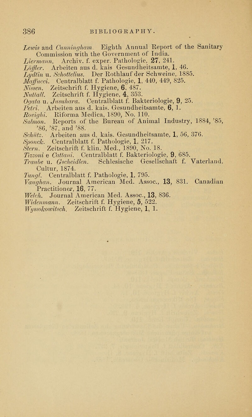 Lewis and Cunningham. Eighth Annual Report of the Sanitary Commission with the Government of India. Liermann. Archiv. f. exper. Pathologie, 27, 241. Loffler. Arbeiten aus d. kais Gesundheitsamte, 1, 46. Lydtin u. Schottelius. Der Rothlauf der Schweine, 1885. Maffucei. Centralblatt f. Pathologie, 1, 440, 449, 825. Mssen. Zeitschrift f. Hygiene, 6, 487. Nutiall. Zeitschrift f. Hygiene, 4, 353. Ogata u. Jusuhara. Centralblatt f. Bakteriologie, 9, 25. Petri. Arbeiten aus d. kais. Gesundheitsamte, 6, 1. Rovighi. Riforma Medica, 1890, No. 110. Salmon. Reports of the Bureau of Animal Industry, 1884, '85, '86, '87, and '88. Schiltz. Arbeiten aus d. kais. Gesundheitsamte, 1, 56, 376. Sponck. Centralblatt f. Pathologie, 1, 217. Stem. Zeitschrift f. klin. Med., 1890, No. 18. Tizzoni e Cattani. Centralblatt f. Bakteriologie, 9, 685. Traube u. Gscheidlen. Schlesische Gesellschaft f. Vaterland. Cultur, 1874. Tungl. Centralblatt f. Pathologie, 1, 795. Vaughan. Journal American Med. Assoc, 13, 831. Canadian Practitioner, 16, 77. Welch. Journal American Med. Assoc, 13, 836. Widenniann. Zeitschrift f. Hygiene, 5, 522. Wyssokowitsch. Zeitschrift f. Hygiene, 1, 1.