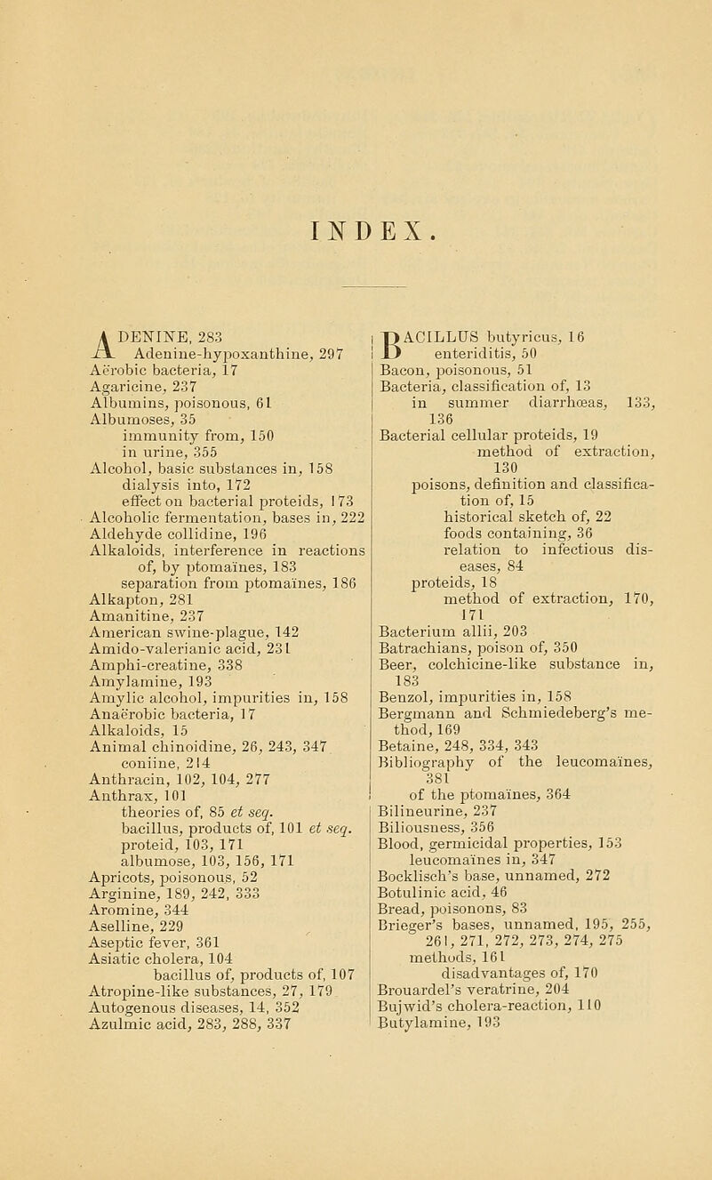 INDEX. ADENINE, 283 Acleniue-hyjTOxanthine, 297 Aerobic bacteria, 17 Agaricine, 237 Albumins, poisonous, 61 Albumoses, 35 immunity from, 150 in urine, 355 Alcohol, basic substances in, 158 dialysis into, 172 effect on bacterial proteids, 173 Alcoholic fermentation, bases in, 222 Aldehyde collidine, 196 Alkaloids, interference in reactions of, by ptomaines, 183 separation from ptomaines, 186 Alkapton, 281 Amanitine, 237 American swine-plague, 142 Amido-valerianic acid, 231 Amphi-creatine, 338 Amylarnine, 193 Amylic alcohol, impurities in, 158 Anaerobic bacteria, 17 Alkaloids, 15 Animal chinoidine, 26, 243, 347 coniine, 214 Anthracin, 102, 104, 277 Anthrax, 101 theories of, 85 et seq. bacillus, products of, 101 et seq. proteid, 103, 171 albumose, 103, 156, 171 Apricots, poisonous, 52 Arginine, 189, 242, 333 Aromine, 344 Aselline, 229 Aseptic fever, 361 Asiatic cholera, 104 bacillus of, products of, 107 Atropine-like substances, 27, 179 Autogenous diseases, 14, 352 Azulmic acid, 283, 288, 337 BACILLUS butyrieus, 16 enteriditis, 50 Bacon, poisonous, 51 Bacteria, classification of, 13 in summer diarrhosas, 133, 136 Bacterial cellular proteids, 19 method of extraction, 130 poisons, definition and classifica- tion of, 15 historical sketch of, 22 foods containing, 36 relation to infectious dis- eases, 84 proteids, 18 method of extraction, 170, 171 Bacterium allii, 203 Batrachians, poison of, 350 Beer, colchicine-like substance in, 183 Benzol, impurities in, 158 Bergmann and Sehmiedeberg's me- thod, 169 Betaine, 248, 334, 343 Bibliography of the leucoma'ines, 381 of the ptomaines, 364 Bilineurine, 237 Biliousness, 356 Blood, germicidal properties, 153 leucomaines in, 347 Bocklisch's base, unnamed, 272 Botulinic acid, 46 Bread, poisonons, 83 Brieger's bases, unnamed, 195, 255, 261, 271, 272, 273, 274, 275 methuds, 161 disadvantages of, 170 Brouardel's veratrine, 204 Bujwid's cholera-reaction, 110 Butylamine, 193