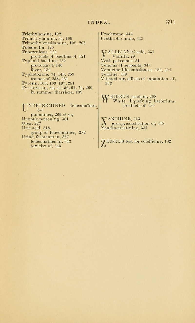 Triethylamine, 192 Trimethylamine, 34, 189 Trimethylenediamine, 108, 205 Tuberculin, 120 Tuberculosis, 120 products of bacillus of, 121 Typhoid bacillus, 139 products of, 140 fever, 139 Typhotoxine, 34, 140, 259 isomer of, 258, 261 Tyrosin, 103, 109,197,281 Tyrutoxicon, 34, 41, 56, 61, 79, 269 in summer diarrhoea, 139 UNDETERMINED leucoma'ines, 341 ptomaines, 269 et seq UrEernic poisoning, 361 Urea, 227 Uric acid, 318 group of leucoma'ines, 282 Urine, ferments in, 357 leucoma'ines in, 343 toxicity of, 345 Urochrome, 344 Urotheobromine, 34J VALERIANIC acid, 231 Vanilla, 79 Veal, poisonous, 51 Venoms of serpents, 348 Veratrine-like substances, 180, 204 Vernine, 309 Vitiated air, effects of inhalation of, 362 WEIDEL'S reaction, 288 White liquefying bacterium, products of, 139 XANTHINE, 313 group, constitution of, 318 Xantho-creatinine, 337 z EISEL'S test for colchicine, 182