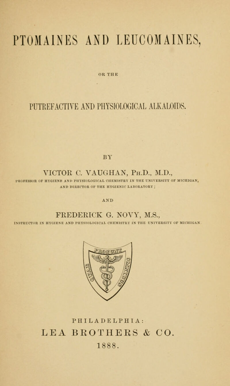 PTOMAINES AiNl) LEUCOMAINES, PUTREFACTIVE AND PHYSIOLOGICAL ALKALOIDS. BY VICTOR C. VAUGHAN, Ph.D., M.D., PROFESSOR OF HVGIENF AM) PHYSIOLOGICAL CHEMISTRY IN THE UNIVERSITY OF MICHIGAN, AND DIRECTOR OF THE HYGIENIC LABORATORY ; FREDERICK G. NOYY, M.S., INSTRUCTOR IN HYGIENE AND PHYSIOLOGICAL CHEMISTRY IN THE UNIVERSITY OP MICHIGAN. PHILADELPHIA: LEA BROTHEES & CO. 1888.