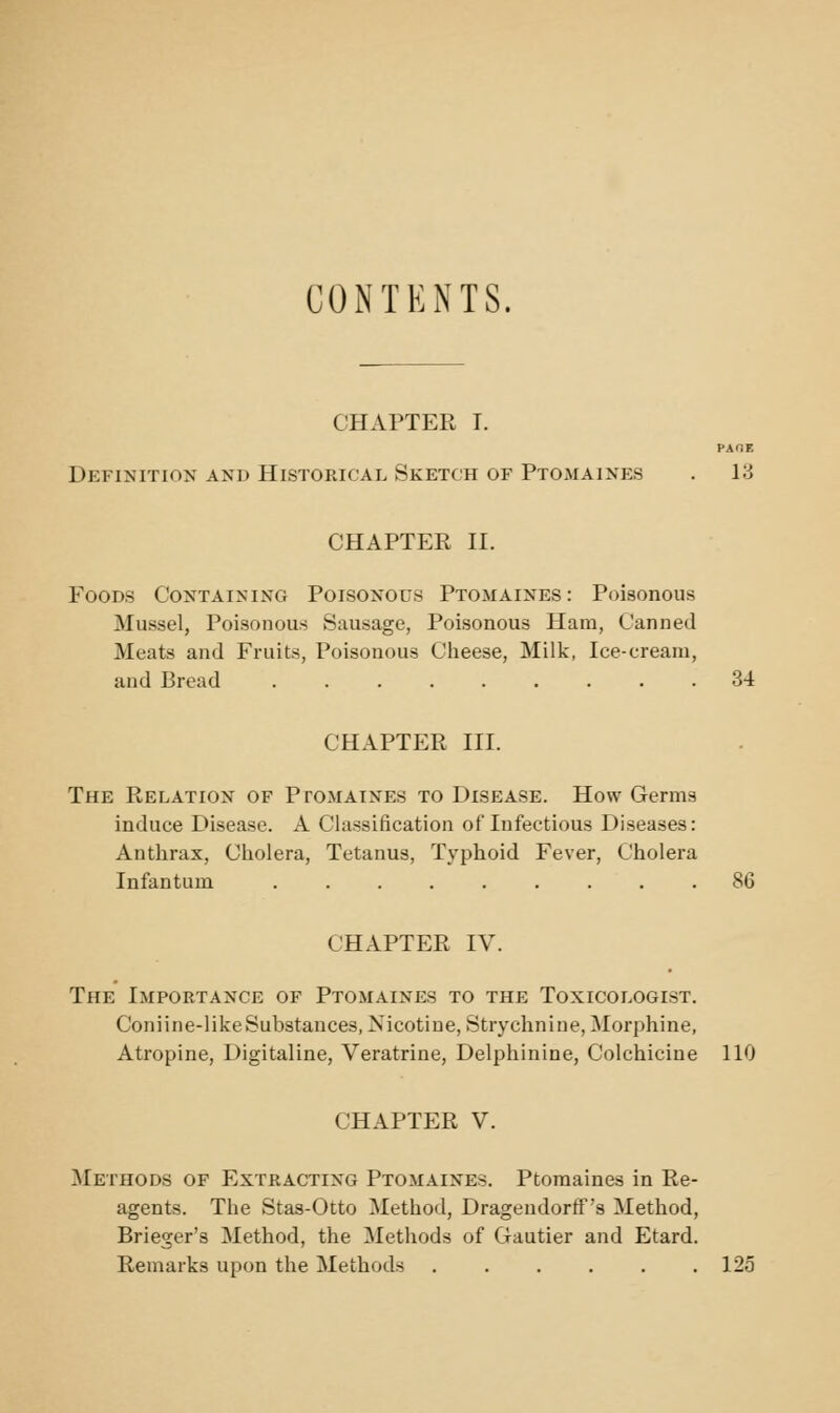 CONTENTS. CHAPTER I. PAOE Definition and Historical Sketch of Ptomaines . 13 CHAPTER n. Foods Containing Poisonous Ptomaines: Poisonous Mussel, Poisonous Sausage, Poisonous Ham, Canned Meats and Fruits, Poisonous Claeese, Milk, Ice-cream, and Bread ......... 34 CHAPTER III. The Relation of Ptomaines to Disease. How Germs induce Disease. A Classification of Infectious Diseases: Anthrax, Cholera, Tetanus, Typhoid Fever, Cholera Infantum 86 CHAPTER IV. The Importance of Ptomaines to the Toxicologist. Coniine-like Substances, Nicotine, Strychnine, Morphine, Atropine, Digitaline, Veratrine, Delphinine, Colchicine 110 CHAPTER V. Methods of Extracting Ptomaines. Ptomaines in Re- agents. The Stas-Otto Method, Dragendorff's Method, Brieger's Method, the Methods of Gautier and Etard. Remarks upon the Methods ...... 123