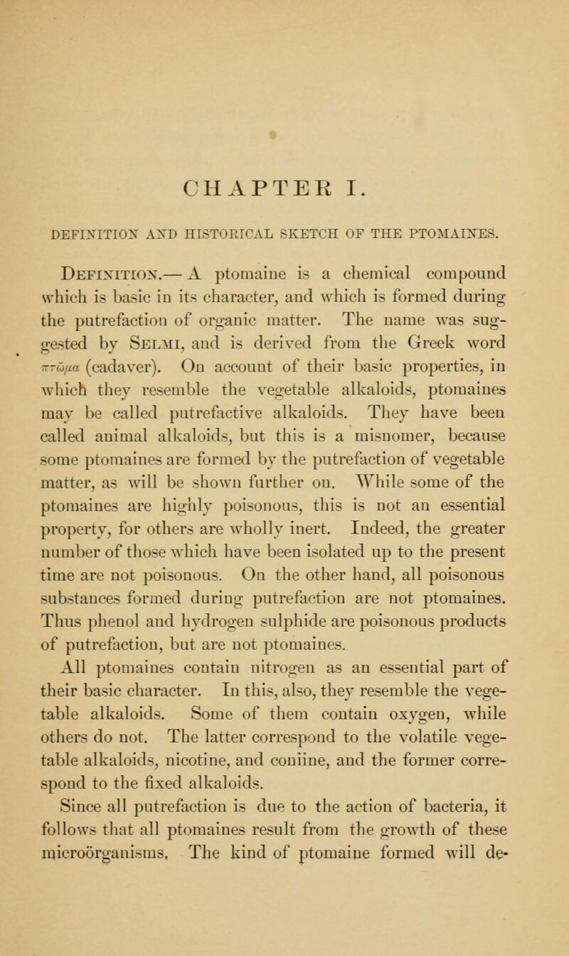 CHAPTER I. DEFIXITIOX AXD HISTORICAL SKETCH OF THE PTOMAINES. Definition.— A ptomaiue is a chemical compound which is basic in its character, and which is formed during the putrefaction of organic matter. The name was sug- gested by Selmi, and is derived from the Greek word -rCiiia (cadaver). On account of their Ijasic properties, in which they resemble the vegetable alkaloids, ptomaines may be called putrefactive alkaloids. They have been called animal alkaloids, but this is a misnomer, because some ptomaines are formed by the putrefaction of vegetable matter, as will be shown farther on. While some of the ptomaines are highly poisonous, this is not an essential property, for others are wholly inert. Indeed, the greater number of those which have been isolated up to the present time are not poisonous. On the other hand, all poisonous substances formed during putrefaction are not ptomaines. Thus phenol and hydrogen sulphide are poisonous products of putrefaction, but are not ptomaines. All ptomaines contain nitrogen as an essential part of their basic character. In this, also, they resemble the vege- table alkaloids. Some of them contain oxygen, while others do not. The latter correspond to the volatile vege- table alkaloids, nicotine, and couiine, and the former corre- spond to the fixed alkaloids. Since all putrefaction is due to the action of bacteria, it follows that all ptomaines result from the growth of these microorganisms. The kind of ptomaine formed will de-