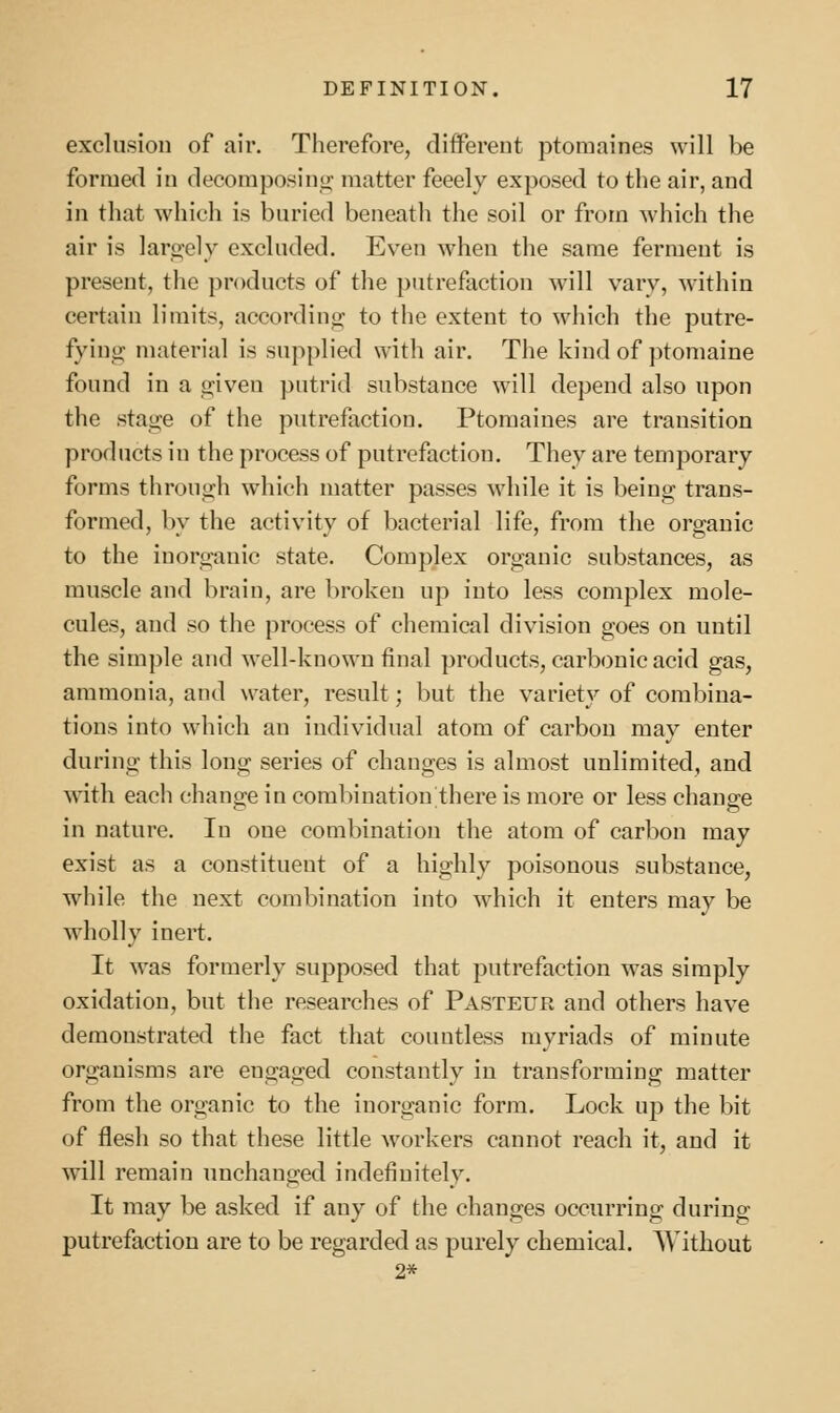 exclusiou of air. Therefore, different ptomaines will be formed in decomposins; matter feeely exposed to the air, and in that which is buried beneath the soil or from which the air is laro-ely excluded. Even Avhen the same ferment is present, the products of the putrefaction will vary, within certain limits, according to the extent to which the putre- fyino- material is supplied with air. The kind of ptomaine found in a oiven putrid substance will depend also upon the stage of the putrefaction. Ptomaines are transition products in the process of putrefaction. They are temporary forms through which matter passes while it is being trans- formed, by the activity of bacterial life, from the organic to the inorganic state. Complex organic substances, as muscle and brain, are broken up into less complex mole- cules, and so the process of chemical division goes on until the simple and well-known final products, carbonic acid gas, ammonia, and water, result; but the variety of combina- tions into which an individual atom of carbon may enter during this long series of changes is almost unlimited, and with each change in combination there is more or less change in nature. In one combination the atom of carbon may exist as a constituent of a highly poisonous substance, while the next combination into which it enters may be wholly inert. It was formerly supposed that putrefaction was simply oxidation, but tlie researches of Pasteur and others have demonstrated the fact that countless myriads of minute organisms are engaged constantly in transforming matter from the organic to the inorganic form. Lock up the bit of flesh so that these little workers cannot reach it, and it will remain unchanged indefinitely. It may be asked if any of the changes occurring during putrefaction are to be regarded as purely chemical. AVithout 2*