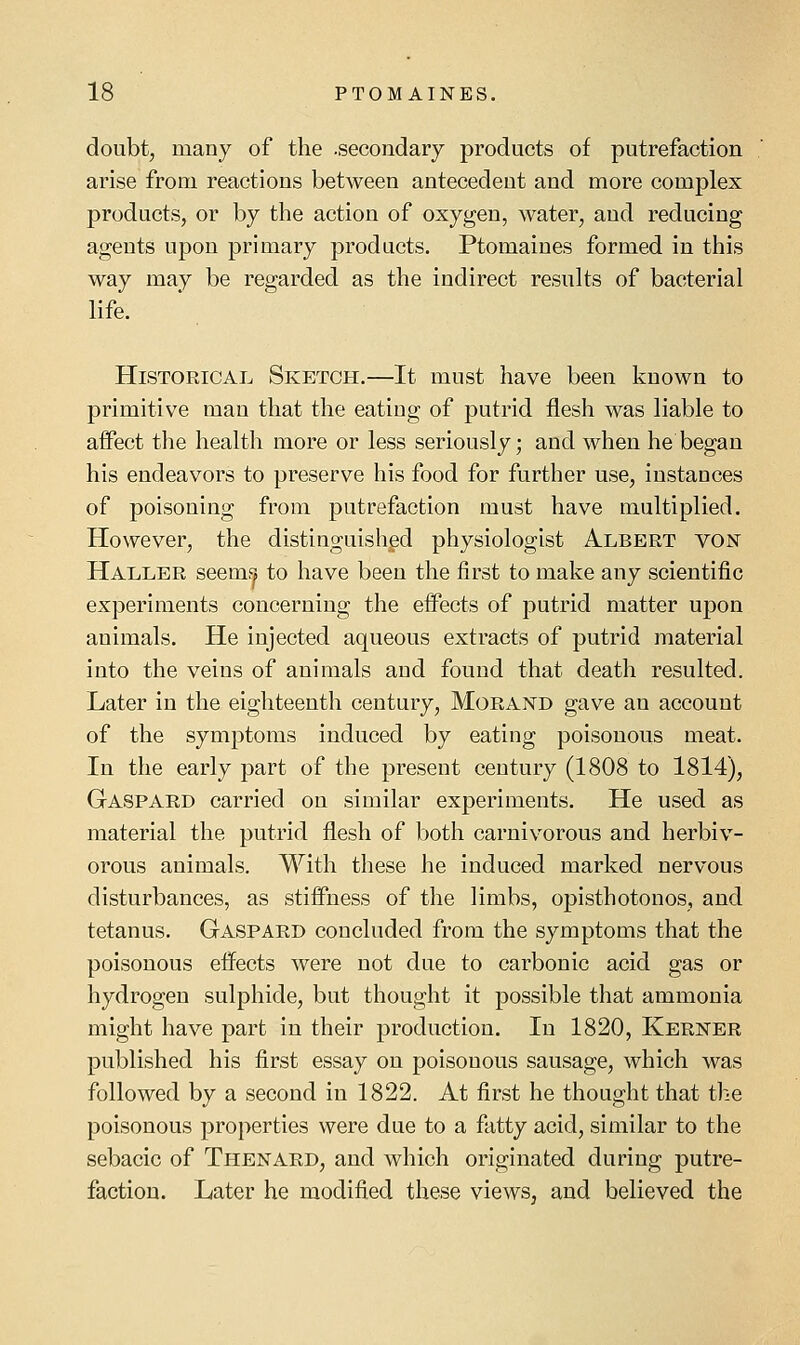 doubt, many of the .secondary products of putrefaction arise from reactions between antecedent and more complex products, or by the action of oxygen, water, and reducing agents upon primary products. Ptomaines formed in this way may be regarded as the indirect results of bacterial life. Historical Sketch.—It must have been known to primitive man that the eating of putrid flesh was liable to affect the health more or less seriously; and when he began his endeavors to preserve his food for further use, instances of poisoning from putrefaction must have multiplied. However, the distinguished physiologist A.lbert von Haller seem!^ to have been the first to make any scientific experiments concerning the effects of putrid matter upon animals. He injected aqueous extracts of putrid material into the veins of animals and found that death resulted. Later in the eighteenth century, Morand gave an account of the symptoms induced by eating poisonous meat. In the early part of the present century (1808 to 1814), Gaspard carried on similar experiments. He used as material the putrid flesh of both carnivorous and herbiv- orous animals. With these he induced marked nervous disturbances, as stiffness of the limbs, opisthotonos, and tetanus. Gaspard concluded from the symptoms that the poisonous effects were not due to carbonic acid gas or hydrogen sulphide, but thought it possible that ammonia might have part in their production. In 1820, Kerner published his first essay on poisonous sausage, which was followed by a second in 1822. At first he thought that the poisonous properties were due to a fatty acid, similar to the sebacic of Thenard, and which originated during putre- faction. Later he modified these views, and believed the