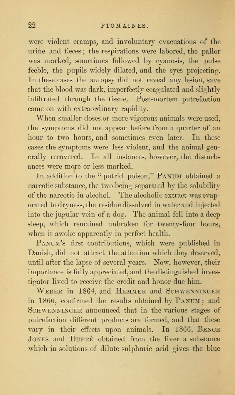 were violent cramps, and involuntary evacuations of the urine and faeces; the respirations were labored, the pallor was marked, sometimes followed by cyanosis, the pulse feeble, the pupils widely dilated, and the eyes projecting. In these cases the autopsy did not reveal any lesion, save that the blood was dark, imperfectly coagulated and slightly infiltrated through the tissue. Post-mortem putrefaction came on with extraordinary rapidity. When smaller doses.or more vigorous animals were used, the symptoms did not appear before from a quarter of an hour to two hours, and sometimes even later. In these cases the symptoms were less violent, and the animal gen- erally recovered. In all instances, however, the disturb- ances were more or less marked. In addition to the  putrid poison, Panum obtained a narcotic substance, the two being separated by the solubility of the narcotic in alcohol. The alcoholic extract was evap- orated to dryness, the residue dissolved in water and injected into the jugular vein of a dog. The animal fell into a deep sleep, which remained unbroken for twenty-four hours, when it awoke apparently in perfect health. Panum's first contributions, which were published in Danish, did not attract the attention which they deserved, until after the lapse of several years. ISTow, however, their importance is fully appreciated, and the distinguished inves- tigator lived to receive the credit and honor due him. Weber in 1864, and Hemmer and Schwexxinger in 1866, confirmed the results obtained by Paxum ; and ScHWEXNi^y^GER announced that in the various stages of putrefaction different products are formed, and that these vary in their effects upon animals. In 1866, Bence Jones and Dupre obtained from the liver a substance which in solutions of dilute sulphuric acid gives the blue