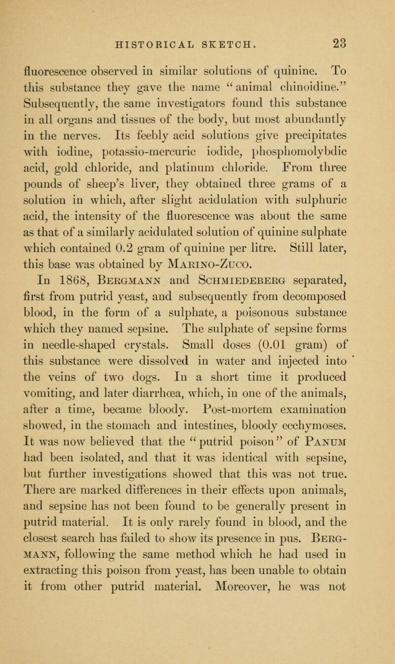 fluorescence observed iu similar solutions of quinine. To this substance they gave the name  animal chinoidine. Subsequently, the same investigators found this substance iu all organs and tissues of the body, but most abundantly iu the nerves. Its feebly acid solutions give precipitates with iodine, potassio-mercuric iodide, phosphomolybdic acid, gold chloride, and platinum chloride. From three pounds of sheep's liver, they obtained three grams of a solution in which, after slight acidulation with sulphuric acid, the intensity of the fluorescence was about the same as that of a similarly acidulated solution of quinine sulphate which contained 0.2 gram of quinine per litre. Still later, this base was obtained by Marino-Zuco. In 1868, Bergmann and Schmiedeberg separated, first from putrid yeast, and subsequently from decomposed blood, in the form of a sulphate, a poisonous substance which they named sepsine. The sulphate of sepsine forms in needle-shaped crystals. Small doses (0.01 gram) of this substance were dissolved in water and injected into the veins of two dogs. In a short time it produced vomiting, and later diarrhoea, which, in one of the animals, after a time, became bloody. Post-mortem examination showed, in the stomach and intestines, bloody ecchymoses. It was now believed that the  putrid poison  of Panum had been isolated, and that it was identical with sepsine, but further investigations showed that this was not true. There are marked differences iu their effects upon animals, and sepsine has not been found to be generally present in putrid material. It is only rarely found in blood, and the closest search has failed to show its presence in pus. Berg- MANN, following the same method which he had used iu extracting this poison from yeast, has been uuable to obtain it from other putrid material. Moreover, he was not