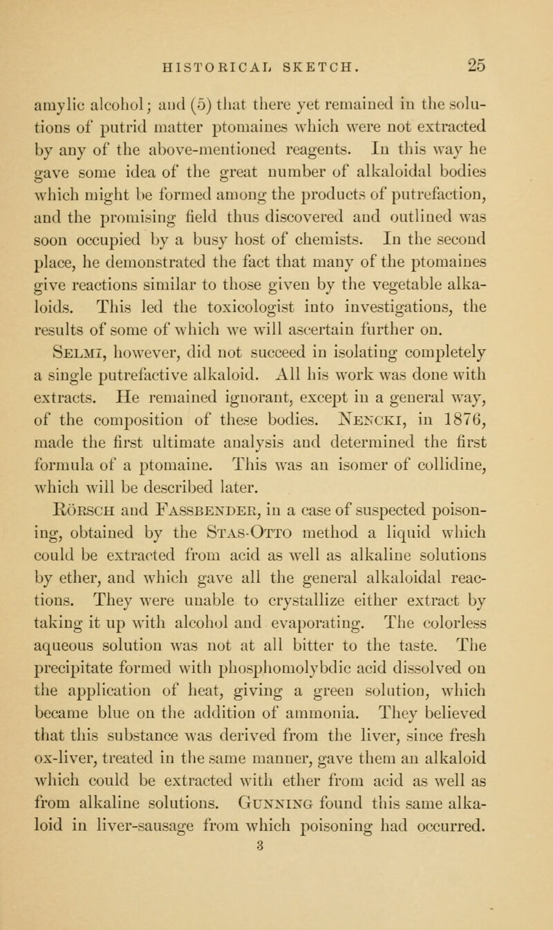 amy lie alcohol; and (5) that tliere yet remaiued in the solu- tions of putrid matter ptomaines which were not extracted by any of the above-mentioned reagents. In this way he gave some idea of the great number of alkaloidal bodies which might be formed among the products of putrefaction, and the promising field thus discovered and outlined was soon occupied l)y a busy host of chemists. In the second place, he demonstrated the fact that many of the ptomaines give reactions similar to those given by the vegetable alka- loids. This led the toxicologist into investigations, the results of some of which we will ascertain further on. Selmi, however, did not succeed in isolating completely a single putrefactive alkaloid. All his work was done with extracts. He remained ignorant, except in a general way, of the composition of these bodies. NE^x•KI, in 1876, made the first ultimate analysis and determined the first formula of a ptomaine. This was an isomer of collidine, which will be described later. RoESCH and Fassbendee, in a case of suspected poison- ing, obtained by the Stas-Otto method a liquid which could be extracted from acid as well as alkaline solutions by ether, and which gave all the general alkaloidal reac- tions. They were unable to crystallize either extract by taking it up with alcohol and evaporating. The colorless aqueous solution was not at all bitter to the taste. The precipitate formed with phosphomolybdic acid dissolved on the application of heat, giving a green solution, which became blue on the addition of ammonia. They believed that this substance was derived from the liver, since fresh ox-liver, treated in the same manner, gave them an alkaloid which could be extracted with ether from acid as well as from alkaline solutions. Guxning found this same alka- loid in liver-sausage from which poisoning had occurred. 3