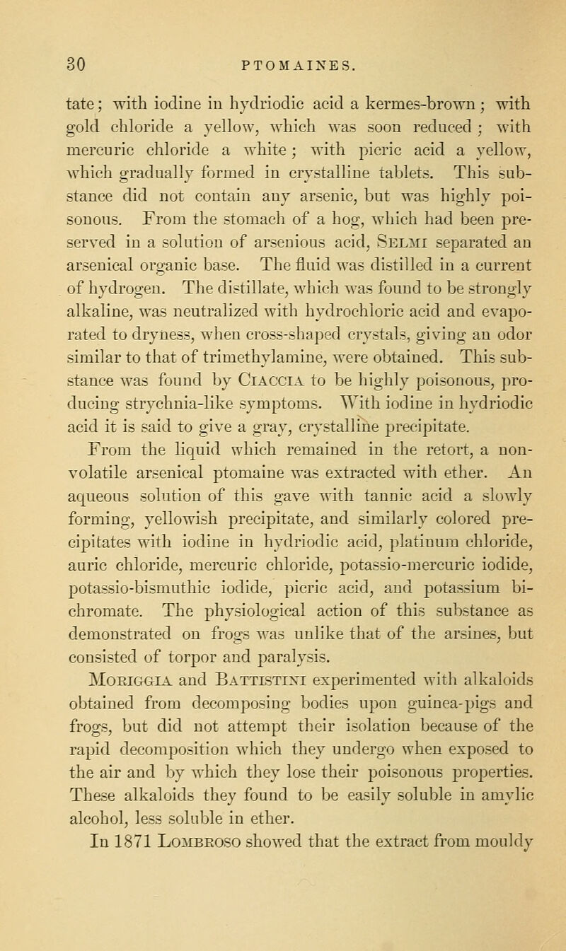 tate; with iodine in hydriodic acid a kermes-brown ; with gold chloride a yellow, which was soon reduced ; with mercuric chloride a white; M'ith picric acid a yellow, which gradually formed in crystalline tablets. This sub- stance did not contain any arsenic, but was highly poi- sonous. From the stomach of a hog, which had been pre- served in a solution of arsenious acid, Selmi separated an arsenical organic base. The fluid was distilled in a current of hydrogen. The distillate, which was found to be strongly alkaline, was neutralized with hydrochloric acid and evapo- rated to dryness, when cross-shaped crystals, giving an odor similar to that of trimethylaniine, were obtained. This sub- stance was found by CiACCiA to be highly poisonous, pro- ducing strychnia-like symptoms. With iodine in hydriodic acid it is said to give a gray, crystalline precipitate. From the liquid which remained in the retort, a non- volatile arsenical ptomaine was extracted with ether. An ac^ueous solution of this gave with tannic acid a slowly forming, yellowish precipitate, and similarly colored pre- cipitates with iodine in hydriodic acid, platinum chloride, auric chloride, mercuric chloride, potassio-mercuric iodide, potassio-bismuthic iodide, picric acid, and potassium bi- chromate. The physiological action of this substance as demonstrated on frogs was unlike that of the arsines, but consisted of torpor and paralysis. MoPviGGiA and Battlstixi experimented with alkaloids obtained from decomposing bodies upon guinea-pigs and frogs, but did not attempt their isolation because of the rapid decomposition which they undergo when exposed to the air and by which they lose their poisonous properties. These alkaloids they found to be easily soluble in amylic alcohol, less soluble in ether. In 1871 LoiiBROSO showed that the extract from mouldy