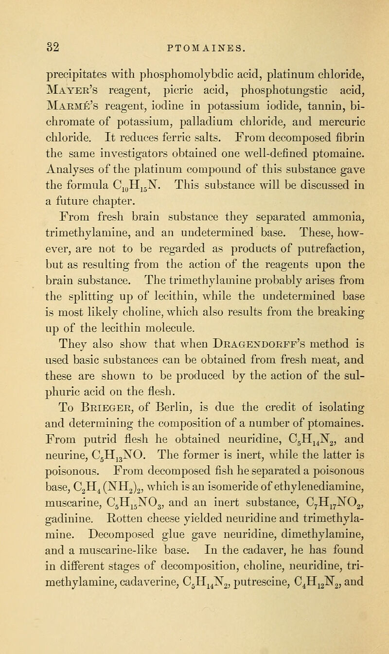 precipitates with phosphomolybclic acid, platinum chloride, Mayer's reagent^ picric acid, phosphotungstic acid, Maeme's reagent, iodine in potassium iodide, tannin, bi- chromate of potassium, palladium chloride, and mercuric chloride. It reduces ferric salts. From decomposed fibrin the same investigators obtained one well-defined ptomaine. Analyses of the platinum compound of this substance gave the formula Cn,Hj-lSr. This substance will be discussed in a future chapter. From fresh brain substance they separated ammonia, trimethylamine, and an undetermined base. These, how- ever, are not to be regarded as products of putrefaction, but as resulting from the action of the reagents ujdou the brain substance. The trimethylamine probably arises from the splitting up of lecithin, while the undetermined base is most likely choline, which also results from the breaking up of the lecithin molecule. They also show that when Dragendoeff's method is used basic substances can be obtained from fresh meat, and these are shown to be produced by the action of the sul- phuric acid on the flesh. To Brieger, of Berlin, is due the credit of isolating and determining the composition of a number of ptomaines. From putrid flesh he obtained neuridine, CgHj^Ng, and neurine, C5HJ3NO. The former is inert, while the latter is poisonous. From decomposed fish he separated a poisonous base, C2H4 (NH2)2, which is an isomeride of ethylenediamine, muscarine, C5H15NO3, and an inert substance, C^Hj^NOg, gadiniue. Rotten cheese yielded neuridine and trimethyla- mine. Decomposed glue gave neuridine, dimethylamine, and a muscarine-like base. In the cadaver, he has found in difi^erent stages of decomposition, choline, neuridine, tri- methylamine, cadaverine, C5Hj^N2j putrescine, C^H^g-^a; ^^^