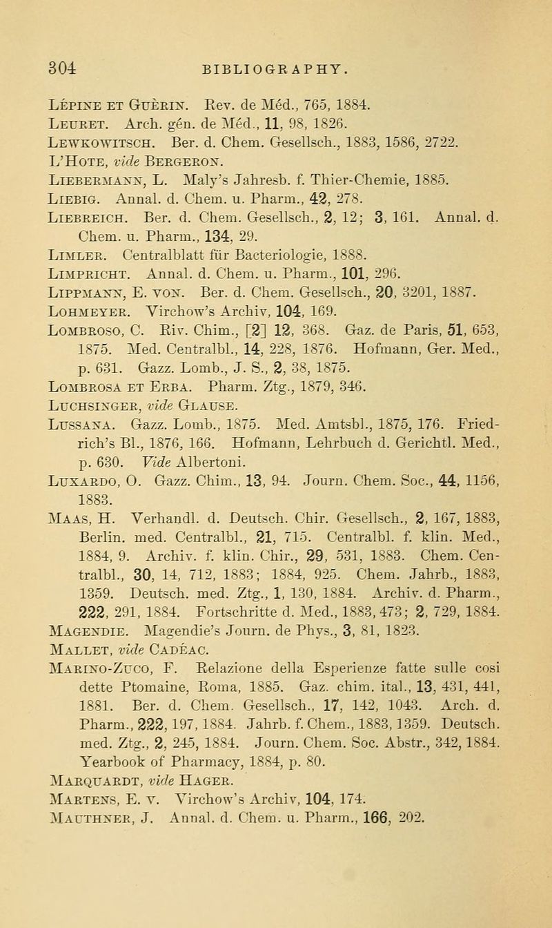 Lepine et Gueriit. Eev. de Med., 765, 1884. Leuret. Arch. gen. de Med., 11, 98, 1826. Lewkowitsch. Ber. d. Chem. Gesellsch., 1883, 1586, 2722. L'HoTE, vide Bbrgbros. LiEBEEMA:>f]s', L. Maly's Jahresb. f. Thier-Chemie, 1885. LlEBlG. Annal. d. Chem. u. Pharm., 42, 278. LlEBREiCH. Ber. d. Chem. Gesellsch., 2, 12; 3, 161. Anual. d. Chem. u. Pharm., 134, 29. LiMLEE. Centralblatt fiiir Bacteriologie, 1888. LniPPacHT. Anual. d. Chem. u. Pharm., 101, 296. LiPPMA>-x, E. vox. Ber. d. Chem. Gesellsch., 20, 3201, 1887. LoHMEYER. Virchow's Archiv, 104, 169. LoMBROSO, C. Eiv. Chim., [2] 12, 368. Gaz. de Paris, 51, 653, 1875. Med. Centralbl., 14, 228, 1876. Hofmann, Ger. Med., p. 631. Gazz. Lomb., J. S., 2, 38, 1875. LoMBROSA ET Erba. Pharm. Ztg., 1879, 346, LucHSiNGER, vide Glatjse. LussAXA. Gazz. Lomb., 1875. Med. Amtsbl., 1875, 176. Fried- rich's Bl., 1876, 166. Hofmann, Lehrbuch d. Gerichtl. Med., p. 630. Vide Albertoni. LuxARDO, O. Gazz. Chim., 13, 94. Journ. Chem. Soc, 44, 1156, 1883. :\IAAS, H. Verhandl. d. Deutsch. Chir. Gesellsch., 2, 167, 1883, Berlin, med. Centralbl., 21, 715. Centralbl. f. klin. Med., 1884, 9. Archiv. f. klin. Chir., 29, 531, 1883. Chem. Cen- tralbl., 30, 14, 712, 1883; 1884, 925. Chem. Jahrb., 1883, 1359. Deutsch. med. Ztg., 1, 130, 1884. Archiv. d. Pharm., 222, 291. 1884. Fortschritte d. Med., 1883, 473; 2, 729, 1884. Magexdie. Magendie's Journ. de Phys., 3, 81, 1823. Mallet, vide Cadeac. Mariko-Zuco, F. Eelazione della Esperienze fatte sulle cosi dette Ptomaine, Roma, 1885. Gaz. chim. ital., 13, 431, 441, 1881. Ber. d. Chem. Gesellsch., 17, 142, 1043. Arch. d. Pharm., 222,197,1884. Jahrb. f. Chem., 1883,1359. Deutsch. med. Ztg., 2, 245, 1884. Journ. Chem. Soc. Abstr., 342,1884. Yearbook of Pharmacy, 1884, p. 80. Marquardt, vide Hager. Martens, E. v. Virchow's Archiv, 104, 174. Macthner, J. Annal. d. Chem. u. Pharm., 166, 202.
