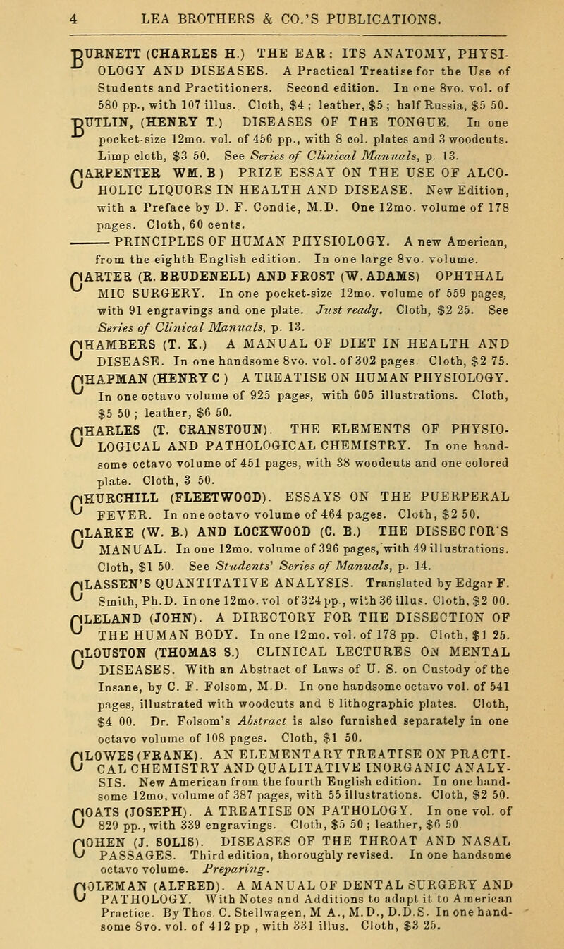 ■DTJRNETT (CHARLES H.) THE EAR: ITS ANATOMY, PHTSI- OLOGY AND DISEASES. A Practical Treatise for the Use of Students and Practitioners. Second edition. In one 8vo. vol. of 680 pp., with lOTillus. Cloth, $4 ; leather, $5 ; half Russia, $5 60. ■pUTLTN, (HENRY T.) DISEASES OF THE TONGUE. In one pocket-size 12mo. vol. of 466 pp., with 8 col. plates and 3 woodcuts. Limp cloth, $.3 60. See Series of Clinical Manuals, p. 1.3. pARPENTER WM. B ) PRIZE ESSAY ON THE USE OF ALCO- ^ HOLIC LIQUORS IN HEALTH AND DISEASE. New Edition, with a Preface by D. F. Condie, M.D. One 12mo. volume of 178 jiages. Cloth, 60 cents. PRINCIPLES OF HUMAN PHYSIOLOGY. A new American, from the eighth English edition. In one large 8vo. volume. pARTER (R. BRUDENELL) AND PROST (W.ADAMS) OPHTHAL MIC SURGERY. In one pocket-size 12mo. volume of 659 pages, with 91 engravings and one plate. Jrist ready. Cloth, .$2 25. See Series of Clinical Manuals, p. 1.3. pHAMBERS (T. K.) A MANUAL OF DIET IN HEALTH AND ^ DISEASE. In one handsome 8vo. vol. of 302 pages Cloth, $2 75. pHAPMAN (HENRY C ) A TREATISE ON HUMAN PHYSIOLOGY. In one octavo volume of 925 pages, with 605 illustrations. Cloth, $6 60 ; leather, $6 60. CHARLES (T. CRANSTOUN). THE ELEMENTS OF PHYSIO- LOGICAL AND PATHOLOGICAL CHEMISTRY. In one hand- some octavo volume of 461 pages, with 38 woodcuts and one colored plate. Cloth, 3 60. pKURCHILL (FLEETWOOD). ESSAYS ON THE PUERPERAL ^ FEVER. In one octavo volume of 464 pages. Cloth, $2 50. pLARKE (W. B.) AND LOCKWOOD (C. B.) THE DISSECTOR'S MANUAL. In one 12mo. volume of 396 pages, with 49 illustrations. Cloth, $1 50. See Students'' Series of Manuals, p. 14. CLASSEN'S QUANTITATIVE ANALYSIS. Translated by Edgar F. Smith, Ph.D. Inone 12mo. vol of 324 pp., with 36 illu.= . Cloth. $2 00. pLELAND (JOHN). A DIRECTORY FOR THE DISSECTION OF ^ THE HUMAN BODY. In one 12mo. vol. of 178 pp. Cloth, $125. pLOUSTON (THOMAS S.) CLINICAL LECTURES ON MENTAL '-' DISEASES. With an Abstract of Laws of U. S. on Cu.=tody of the Insane, by C. F. Folsom, M.D. In one handsome octavo vol. of 641 pages, illustrated with woodcuts and 8 lithographic plates. Cloth, $4 00. Dr. Folsom's Abstract is also furnished separately in one octavo volume of 108 pages. Cloth, $1 60. CLOWES (FRA.NK). AN ELEMENTARY TREATISE ON PRACTI- CAL CHEMISTRY AND QUALITATIVE INORGANIC ANALY- SIS. New American from the fourth English edition. In one hand- some 12mo, volume of 387 pages, with 65 illustrations. Cloth, $2 50. COATS (JOSEPH). A TREATISE ON PATHOLOGY. In one vol. of 829 pp., with 339 engravings. Cloth, $5 60 ; leather, $6 50 COHEN (J. 80LIS). DISEASES OF THE THROAT AND NASAL PASSAGES. Third edition, thoroughly revised. In one handsome octavo volume. Preparing. COLEMAN (ALFRED). A MANUAL OF DENTAL SURGERY AND PATHOLOGY. With Notes and Additions to adapt it to American Pr:ictice By Thos C. Stellwagen, M A., M. D., D.D.S . Inonehand- some 8vo. vol. of 412 pp , with 331 illus. Cloth, $3 25.