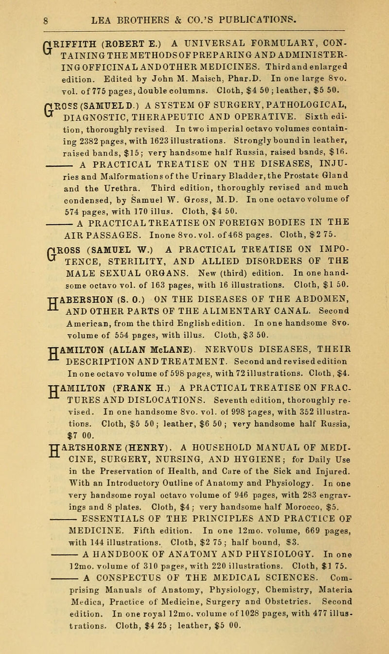 pRIFFITH (ROBERT E.) A UNIVERSAL FORMULARY, CON- ^ TAINING THE METHODS OFPREPARING AND ADMINISTER- ING OFFICINAL ANDOTHER MEDICINES. Thirdand enlarged edition. Edited by John M. Maisch, Phar.D. In one large 8vo. vol. of 775 pages, double columns. Cloth, $4 50 ; leather, $5 50. GROSS (SAMUEL D.) A SYSTEM OF SURGERY, PATHOLOGICAL, DIAGNOSTIC, THERAPEUTIC AND OPERATIVE. Sixth edi- tion, thoroughly revised. In two imperial octavo volumes contain- ing 2382 pages, with 1623 illustrations. Strongly bound in leather, raised bands, $15; very handsome half Russia, raised bands, $lfi. A PRACTICAL TREATISE ON THE DISEASES, INJU- ries and Malformationsof the Urinary Bladder,the Prostate Gland and the Urethra. Third edition, thoroughly revised and much condensed, by Samuel W. Gross, M.D. In one octavo volume of 574 pages, with 170 illus. Cloth, $4 50. A PRACTICAL TREATISE ON FOREIGN BODIES IN THE AIR PASSAGES. Inone 8vo. vol. of 468 pages. Cloth, $2 75. GROSS (SAMUEL W.) A PRACTICAL TREATISE ON IMPO- TENCE, STERILITY, AND ALLIED DISORDERS OF THE MALE SEXUAL ORGANS. New (third) edition. In one hand- some octavo vol. of 163 pages, with 16 illustrations. Cloth, $1 50. TTABERSHON (S. 0.) ON THE DISEASES OF THE ABDOMEN, ■^ AND OTHER PARTS OF THE ALIMENTARY CANAL. Second American, from the third English edition. In one handsome 8vo. volume of 554 pages, with illus. Cloth, $3 50. TTAMILTON (ALLAN McLANE). NERVOUS DISEASES, THEIR ^ DESCRIPTION AND TREATMENT. Second and revised edition In one octavo volume of 598 pages, with 72 illustrations. Cloth, $4. TTAMILTON (FRANK H.) A PRACTICAL TREATISE ON FRAC- •'-'• TURES AND DISLOCATIONS. Seventh edition, thoroughly re- vised. In one handsome 8vo. vol. of 998 pages, with 352 illustra- tions. Cloth, $5 50; leather, $6 50; very handsome half Russia, $7 00. TTARTSHORNE (HENRY). A HOUSEHOLD MANUAL OF MEDI- ^ CINE, SURGERY, NURSING, AND HYGIENE; for Daily Use in the Preservation of Health, and Care of the Sick and Injured. With an Introductory Outline of Anatomy and Physiology. In one very handsome royal octavo volume of 946 pages, with 283 engrav- ings and 8 plates. Cloth, $4; very handsome half Morocco, $5. ESSENTIALS OF THE PRINCIPLES AND PRACTICE OF MEDICINE. Fifth edition. In one 12mo. volume, 669 pages, with 144 illustrations. Cloth, $2 75; half bound, $3. A HANDBOOK OF ANATOMY AND PHYSIOLOGY. In one ]2mo. volume of 310 pages, with 220 illustrations. Cloth, $1 76. A CONSPECTUS OF THE MEDICAL SCIENCES. Com- prising Manuals of Anatomy, Physiology, Chemistry, Materia Medica, Practice of Medicine, Surgery and Obstetrics. Second edition. In one royal 12mo. volume of 1028 pages, with 477 illus- trations. Cloth, $4 25 ; leather, $5 00.