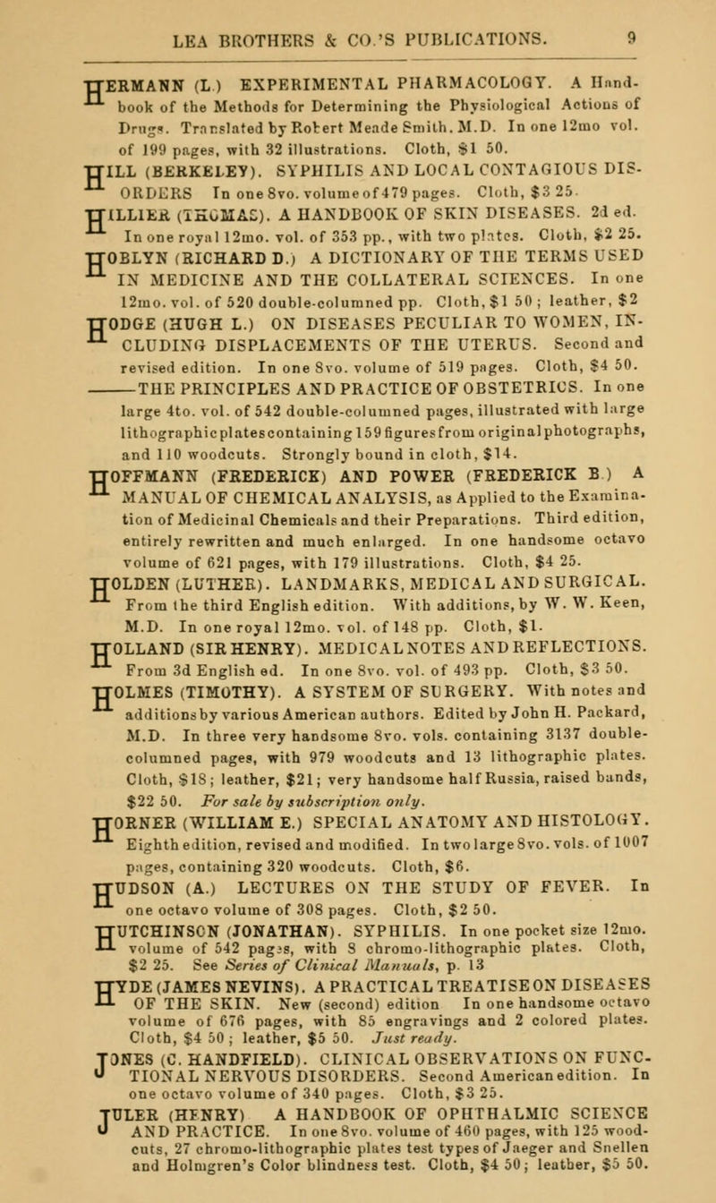 H H ERMANN (L ) EXPERIMENTAL PHARMACOLOGY. A Hand- book of the Methods for Determining the Physiological Actions of I>nig'«. Trnrslated by Rotert Meade Smith. M.D. In one 12mo vol. of 199 pages, with 32 illustrations. Cloth, SI 50. ILL (BEKKELEY). SYPHILIS AND LOCAL CONTAGIOUS DIS- ORDERS In one 8vo.volumeof479 pages. Cloth, $3 25. TTlLLIEil (IHOMAE;). A HANDBOOK OF SKIN DISEASES. 2d ed. In one royal 12mo. vol. of 353 pp., with two plntes. Cloth, $2 25. TTOBLYN (RICHARD D.) A DICTIONARY OF THE TERMS USED ^ IN MEDICINE AND THE COLLATERAL SCIENCES. In one 12mo. vol. of 520 double-columned pp. Cloth, $1 50 ; leather, $2 TTODGE (HUGH L.) ON DISEASES PECULIAR TO WOMEN, IN- ^ CLUDINfJ DISPLACEMENTS OF THE UTERUS. Second and revised edition. In one 8vo. volume of 519 pages. Cloth, S4 50. THE PRINCIPLES AND PR.4CTICE OF OBSTETRICS. In one large 4to. vol. of 542 double-columned pages, illustrated with large lithographic plates containing 159 figures from original photographs, and 110 woodcuts. Strongly bound in cloth, $14. TTOFFMANN (FREDERICK) AND POWER (FREDERICK B ) A ^ MANUAL OF CHEMICAL ANALYSIS, as Applied to the Exaraina- tion of Medicinal Chemicals and their Preparations. Third edition, entirely rewritten and much enlarged. In one handsome octavo volume of 621 pages, with 179 illustrations. Cloth, $4 25. TJOLDEN(LUTHEE). L.ANDMARKS, MEDICAL AND SURGICAL. From the third English edition. With additions, by W. W. Keen, M.D. In one royal 12mo. vol. of 148 pp. Cloth, $1. TTOLLAND (SIR HENRY). MEDICAL NOTES AND REFLECTIONS. •'-'• From 3d Englished. In one 8vo. vol. of 493 pp. Cloth, $3 50. TTOLMES (TIMOTHY). A SYSTEM OF SURGERY. With notes and additionsby various American authors. Edited by John H. Packard, M.D. In three very handsome 8vo. vols, containing 3137 double- columned pages, with 979 woodcuts and 13 lithographic plates. Cloth, $18; leather, $21; very handsome half Russia, raised bands, $22 50. For sale by subscrtptioii o>ily. TTORNER (WILLIAM E.) SPECIAL ANATOMY AND HISTOLOGY. Eighth edition, revised and modified. In twolarge8vo. vols, of 1007 piiges, containing 320 woodcuts. Cloth, $6. TTTJDSON (A.) LECTURES ON THE STUDY OF FEVER. In one octavo volume of 308 pages. Cloth, $2 50. HUTCHINSON (JONATHAN). SYPHILIS. In one pocket size 12mo. volume of 542 pagjs, with S chromo-lithographic plates. Cloth, $2 25. See Series of Clinical Manuals, p. 13 TTYDE (JAMES NEVINS). A PRACTICAL TREATISEON DISEASES •tl OF THE SKIN. New (second) edition In one handsome octavo volume of 676 pages, with 85 engravings and 2 colored plates. Cloth, $4 50 ; leather, $5 50. Just ready. JONES (0. HANDFIELD). CLINICAL OBSERVATIONS ON FUNC TIONAL NERVOUS DISORDERS. Second American edition. In one octavo volume of 340 pages. Cloth, $3 25. JULER (HFNRY) A HANDBOOK OF OPHTHALMIC SCIENCE AND PRACTICE. In one8vo. volume of 460 pages, with 125 wood- cuts, 27 chromo-lithographic plates test types of Jaeger and Snellen and Holmgren's Color blindness test. Cloth, $4 50; leather, $5 50.
