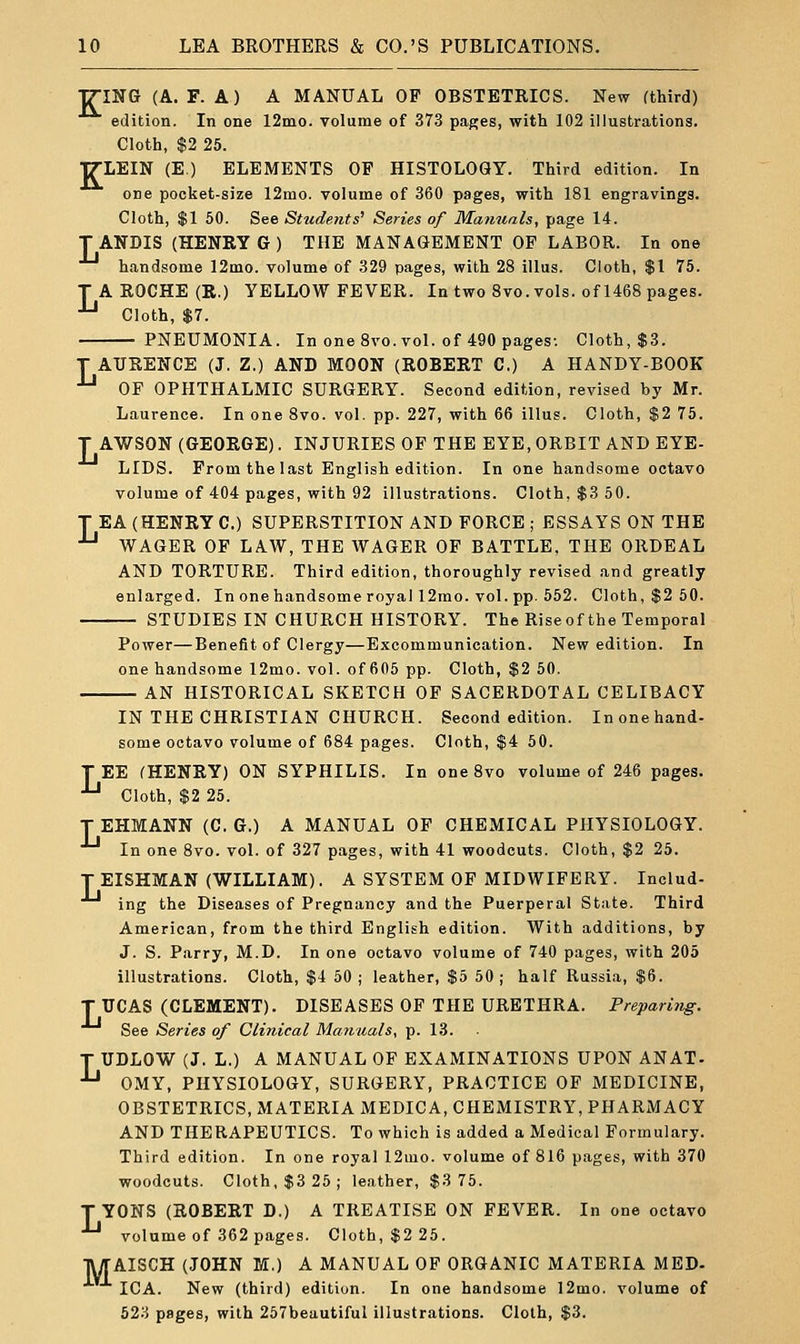 TTING (A. F. A) A MANUAL OF OBSTETRICS. New (third) edition. In one 12ino. volume of 373 pages, with 102 illustrations. Cloth, $2 25. TTLEIN (E.) ELEMENTS OP HISTOLOGY. Third edition. In one pocket-size 12mo. volume of 360 pages, with 181 engravings. Cloth, $1 50. See Students' Series of Manuals, page 14. T ANDIS (HENRY G ) THE MANAGEMENT OF LABOR. In one handsome 12mo. volume of 329 pages, with 28 illus. Cloth, $1 75. A ROCHE (R.) YELLOW FEVER. In two 8vo. vols, of 1468 pages. Cloth, $7. -PNEUMONIA. In one 8vo. vol. of 490 pages-. Cloth, $3. L T AURENCE (J. Z.) AND MOON (ROBERT C.) A HANDY-BOOK ^ OF OPHTHALMIC SURGERY. Second edition, revised by Mr. Laurence. In one 8vo. vol. pp. 227, with 66 illus. Cloth, $2 75. T AWSON (GEORGE). INJURIES OP THE EYE, ORBIT AND EYE- LIDS. Prom the last English edition. In one handsome octavo volume of 404 pages, with 92 illustrations. Cloth, $3 50. T EA (HENRY 0.) SUPERSTITION AND FORCE ; ESSAYS ON THE ^ WAGER OF LAW, THE WAGER OF BATTLE. THE ORDEAL AND TORTURE. Third edition, thoroughly revised and greatly enlarged. In one handsome royal 12mo. vol. pp. 552. Cloth, $2 50. STUDIES IN CHURCH HISTORY. The Riseof the Temporal Power—Benefit of Clergy—Excommunication. New edition. In one handsome 12mo. vol. of 605 pp. Cloth, $2 50. AN HISTORICAL SKETCH OP SACERDOTAL CELIBACY IN THE CHRISTIAN CHURCH. Second edition. In one hand- some octavo volume of 684 pages. Cloth, $4 50. TEE (HENRY) ON SYPHILIS. In one 8vo volume of 246 pages. ^ Cloth, $2 25. T EHMANN (C. G.) A MANUAL OF CHEMICAL PHYSIOLOGY. ■'-' In one 8vo. vol. of 327 pages, with 41 woodcuts. Cloth, $2 25. T EISHMAN (WILLIAM). A SYSTEM OP MIDWIFERY. Includ- ing the Diseases of Pregnancy and the Puerperal State. Third American, from the third English edition. With additions, by J. S. Parry, M.D. In one octavo volume of 740 pages, with 205 illustrations. Cloth, $4 50; leather, $5 50; half Russia, $6. T UCAS (CLEMENT). DISEASES OF THE URETHRA. Preparing. See Series of Clinical Maiiuals, p. 13. T UDLOW (J. L.) A MANUAL OF EXAMINATIONS UPON ANAT- ■'-' OMY, PHYSIOLOGY, SURGERY, PRACTICE OF MEDICINE, OBSTETRICS, MATERIA MEDICA, CHEMISTRY, PHARMACY AND THERAPEUTICS. To which is added a Medical Formulary. Third edition. In one royal 12mo. volume of 816 pages, with 370 woodcuts. Cloth, $3 25 ; leather, $3 75. TYONS (ROBERT D.) A TREATISE ON FEVER. In one octavo ■'-' volume of 362 pages. Cloth, $2 25. ■jWrAISCH (JOHN M.) A MANUAL OP ORGANIC MATERIA MED- ICA. New (third) edition. In one handsome 12mo. volume of 623 pages, with 257beautiful illustrations. Cloth, $3.