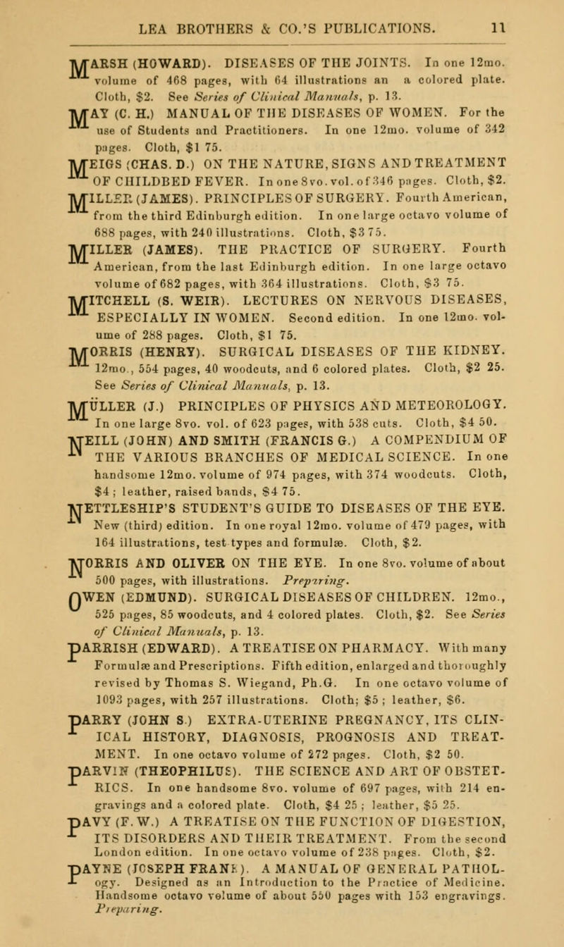 TUrARSH (HOWARD). DISEASES OF THE JOINTS. In one 12mo. volume of 468 pages, with 64 illustrations an a colored plate. Cloth, $2. See Series of Clinical Manuals, p. 13. TV/TAY (C. H.) MANUAL OF THE DISEASES OF WOMEN. For the •^ use of Students and Practitioners. In one I2mo. volume of 342 pages. Cloth, $1 75. •jVyTEIGS (CHAS.D.) ON THE NATURE, SIGNS AND TREATMENT ■'■OF CHILDBED FEVER. In oneSvo. vol. of 346 pages. Cloth, $2. ■RyriLLZrv (JAMES). PRINCIPLES OF SURGERY. Fourth American, from the third Edinburgh edition. In one large octavo volume of 688 page.s, with 240 illustrations. Cloth, $3 7.5. IWriLLER (JAMES). THE PRACTICE OF SURGERY. Fourth American, from the last Edinburgh edition. In one large octavo volume of 682 pages, with 364 illustrations. Cloth, S3 75. ■R/riTCHELL (S. WEIR). LECTURES ON NERVOUS DISEASES, •'■'^ ESPECIALLY IN WOMEN. Second edition. In one 12mo. vol- ume of 288 pages. Cloth, SI 75. IVffGRRIS (HENRY). SURGICAL DISEASES OF THE KIDNEY. ■*■*'■ 12rao , 554 pages, 40 woodcuts, and 6 colored plates. Cloth, $2 25. See Series of Clinical Manuals, p. 13. TWrULLER (J.) PRINCIPLES OF PHYSICS AND METEOROLOGY. In one large 8vo. vol. of 623 piiges, with 538 cuts. Cloth, $4 50. ■VTEILL (JOHN) AND SMITH (FRANCIS G.) A COMPENDIUM OF • THE VARIOUS BRANCHES OF MEDICAL SCIENCE. In one handsome 12mo. volume of 974 pages, with 374 woodcuts. Cloth, $4 ; leather, raised bands, S4 75. VTETTLESHIP'S STUDENT'S GUIDE TO DISEASES OF THE EYE. New (third; edition. In one royal 12rao. volume of 479 pages, with 164 illustrations, test types and formulae. Cloth, $2. ■^rORRIS AND OLIVER ON THE EYE. In one 8vo. volume of about 500 pages, with illustrations. Prepiring. QWEN (EDMUND). SURGICAL DISEASES OF CHILDREN. 12mo., 525 pages, 85 woodcuts, and 4 colored plates. Cloth, $2. See Series of Clinical Ma7iuals, p. 13. pARRISH (EDWARD). A TREATISE ON PHARMACY. With many Formulae and Prescriptions. Fifth edition, enlarged and thomughly revised by Thomas S. Wiegand, Ph.G. In one octavo volume of 1093 pages, with 257 illustrations. Cloth; $5 ; leather, $6. pARRY (JOHN S.) EXTRA-UTERINE PREGNANCY, ITS CLIN- ^ ICAL HISTORY, DIAGNOSIS, PROGNOSIS AND TREAT- MENT. In one octavo volume of 272 p.iges. Cloth, $2 50. pARVlN (THEOPHILUE). THE SCIENCE AND ART OF OBSTET- RICS. In one handsome 8vo. volume of 697 pages, with 214 en- gravings and a colored plate. Cloth, $4 25 ; leather, $5 25. pAVY (F.W.) A TREATISE ON THE FUNCTION OF DIGESTION, ■*• ITS DISORDERS AND THEIR TREATMENT. From the second London edition. In one octavo volume of 238 pages. Cl(;th, $2. PAYNE (JOSEPH FRANK). A MANUAL OF GENERAL PATHOL- ogy. Designed as an Introduction to the Piactice of Meilieine. Handsome octavo volume of about 550 pages with 153 engravings. Fie})ariHg.