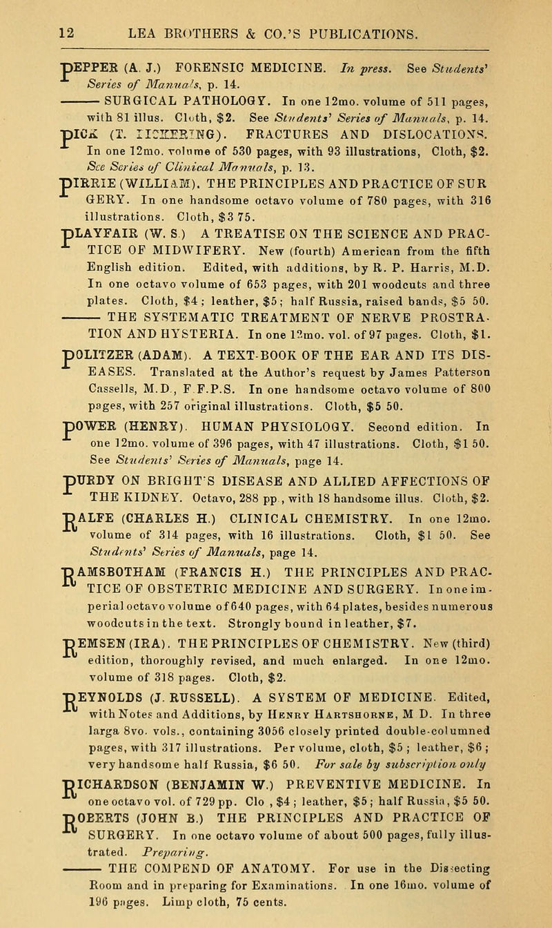 pEPPER (A. J.) FORENSIC MEDICINE. In press. See Students' Series of Manuals, p. 14. SUBGICAL PATHOLOGT. In one 12mo. volume of 511 pages, with 81 illus. Cloth, $2. See Stirde?i.ts' Series of Manuals, p. 14. piCii (T. IICZEKING). FRACTURES AND DISLOCATION^. In one 12mo. volume of 530 pages, with 93 illustrations, Cloth, $2. See Series of Clinical Manuals, p. 13. piERIE (WILLIAM). THE PRINCIPLES AND PRACTICE OF SDR GERY. In one handsome octavo volume of 780 pages, with 316 illustrations. Cloth, $3 75. pLAYFAIR (W. S ) A TREATISE ON THE SCIENCE AND PRAC- ■'■ TICE OF MIDWIFERY. New (fourth) American from the fifth English edition. Edited, with additions, by R. P. Harris, M.D. In one octavo volume of 653 pages, with 201 woodcuts and three plates. Cloth, $4; leather, $5; half Russia, raised bands, $5 50. THE SYSTEMATIC TREATMENT OF NERVE PROSTRA- TION AND HYSTERIA. In one 12mo. vol. of 97 pages. Cloth, $1. pOLITZER (ADAM). A TEXT-BOOK OF THE EAR AND ITS DIS- EASES. Translated at the Author's request by James Patterson Cassells, M.D., F.F.P.S. In one handsome octavo volume of 800 pages, with 257 original illustrations. Cloth, $5 50. pOWER (HENRY). HUMAN PHYSIOLOGY. Second edition. In one ]2mo. volume of 396 pages, with 47 illustrations. Cloth, $1 50. See Stui'Je7iis' Series of Manuals, page 14. pURDY ON BRIGUT'S DISEASE AND ALLIED AFFECTIONS OF ■'• THE KIDNEY. Octavo, 288 pp., with 18 handsome illus. Cloth, $2. DALFE (CHARLES H.) CLINICAL CHEMISTRY. In one 12mo. volume of 314 pages, with 16 illustrations. Cloth, $1 60. See Students' Series of Manuals, page 14. pAMSBOTHAM (FRANCIS H.) THE PRINCIPLES AND PRAC- ■ TICE OF OBSTETRIC MEDICINE AND SURGERY. Inoneim- perial octavo volume of 640 pages, with 64 plates, besides numerous woodcutsin the text. Strongly bound in leather, $7. pEMSEN(IRA). THE PRINCIPLES OF CHEMISTRY. New (third) edition, thoroughly revised, and much enlarged. In one 12mo. volume of 318 pages. Cloth, $2. pEYNOLDS (J.RUSSELL). A SYSTEM OF MEDICINE. Edited, with Notes and Additions, by Henry Hartshorne, M D. In three larga 8vo. vols., containing 3056 closely printed double-columned pages, with 317 illustrations. Per volume, cloth, $5 ; leather, $6 ; very handsome half Russia, $6 50. For sale by subscription only piCHARDSON (BENJAMIN W.) PREVENTIVE MEDICINE. In one octavo vol. of 729 pp. Clo , $4 ; leather, $5 ; half Russia, $5 50. pOEERTS (JOHN B.) THE PRINCIPLES AND PRACTICE OF SURGERY. In one octavo volume of about 500 pages, fully illus- trated. Preparing. THE COMPEND OF ANATOMY. For use in the Diasecting Room and in preparing for Examinations. In one 16mo. volume of 196 piiges. Limp cloth, 75 cents.