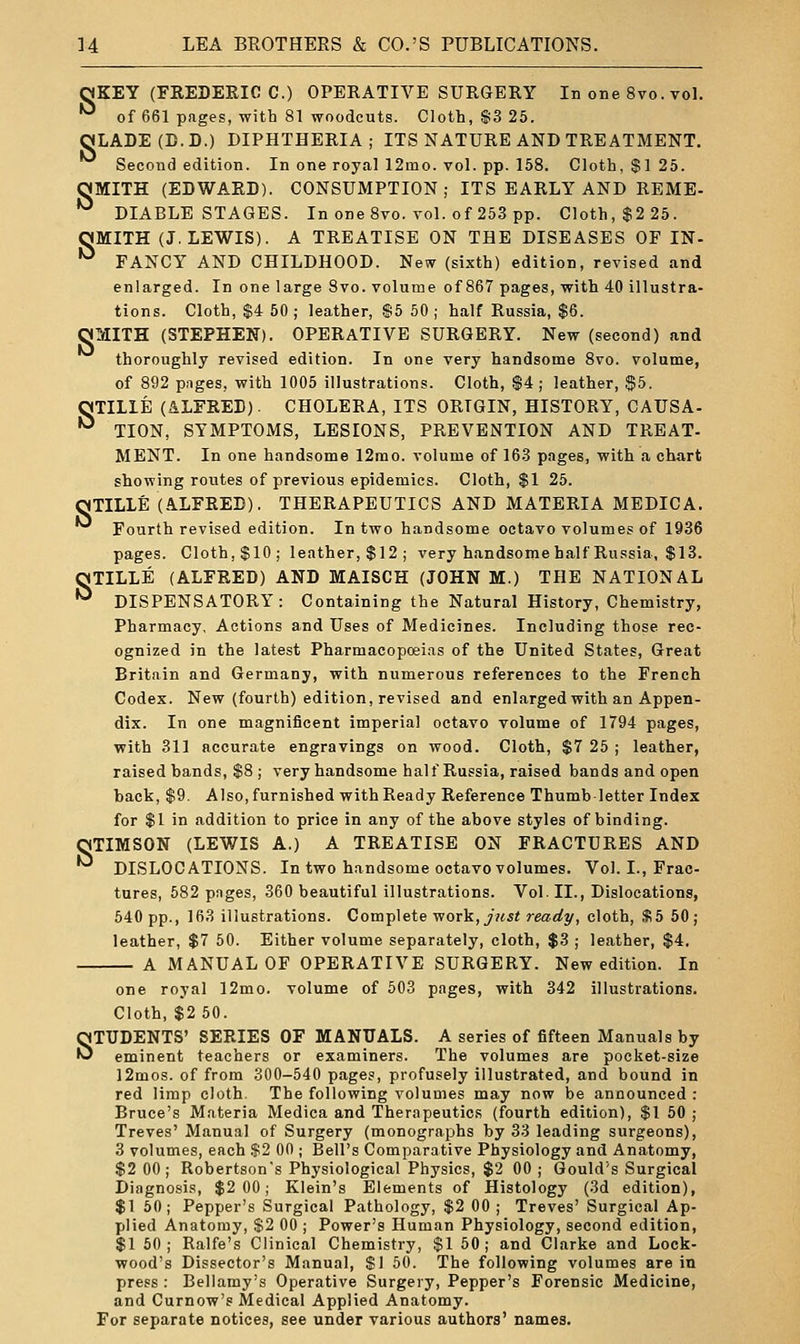 ^KEY (FREDERIC C.) OPERATIVE SURGERY In one 8vo. vol. •^ of 661 pages, with 81 woodcuts. Cloth, $3 25. QJLADE (CD.) DIPHTHERIA; ITS NATURE AND TREATMENT. Second edition. In one royal 12mo. vol. pp. 158. Cloth, $1 25. OMITH (EDWARD). CONSUMPTION; ITS EARLY AND REME- ^ DIABLE STAGES. In one 8vo. vol. of 253 pp. Cloth, $2 25. OMITH (J.LEWIS). A TREATISE ON THE DISEASES OF IN- ^ FANCY AND CHILDHOOD. New (sixth) edition, revised and enlarged. In one large 8vo. volume of 867 pages, with 40 illustra- tions. Cloth, $4 50 ; leather, ®5 50 ; half Russia, $6. OMITH (STEPHEN). OPERATIVE SURGERY. New (second) and thoroughly revised edition. In one very handsome 8vo. volume, of 892 pilges, with 1005 illustrations. Cloth, $4; leather, $5. OTILIE (ALFRED). CHOLERA, ITS ORIGIN, HISTORY, CAUSA- •^ TION, SYMPTOMS, LESIONS, PREVENTION AND TREAT- MENT. In one handsome 12rao. volume of 163 pnges, with a chart showing routes of previous epidemics. Cloth, $1 25. OTILLE (ALFRED). THERAPEUTICS AND MATERIA MEDIC A. Fourth revised edition. In two handsome octavo volumes of 1936 pages. Cloth,$10; leather,$12; very handsome half Russia, $13. OTILLE (ALFRED) AND MAISCH (JOHN M.) THE NATIONAL •^ DISPENSATORY: Containing the Natural History, Chemistry, Pharmacy, Actions and Uses of Medicines. Including those rec- ognized in the latest Pharmacopoeias of the United States, Great Britain and Germany, with numerous references to the French Codex. New (fourth) edition, revised and enlarged with an Appen- dix. In one magnificent imperial octavo volume of 1794 pages, with 311 accurate engravings on wood. Cloth, $7 25 ; leather, raised bands, $8 ; very handsome half Russia, raised bands and open back, $9. Also, furnished with Ready Reference Thumb-letter Index for $1 in addition to price in any of the above styles of binding. OTIMSON (LEWIS A.) A TREATISE ON FRACTURES AND ^ DISLOCATIONS. In two handsome octavo volumes. Vol. I., Frac- tures, 582 pnges, 360 beautiful illustrations. Vol. II., Dislocations, 540 pp., 163 illustrations. Com-p\ete •work, just ready, cloth, $5 50; leather, $7 50. Either volume separately, cloth, $3 ; leather, $4. A MANUAL OF OPERATIVE SURGERY. New edition. In one royal 12mo. volume of 503 pages, with 342 illustrations. Cloth, $2 50. STUDENTS' SERIES OF MANUALS. A series of fifteen Manuals by eminent teachers or examiners. The volumes are pocket-size l2mos. of from 300-540 pages, profusely illustrated, and bound in red limp cloth. The following volumes may now be announced : Bruce's Materia Medica and Therapeutics (fourth edition), $1 50 ; Treves' Manual of Surgery (monographs by 33 leading surgeons), 3 volumes, each $2 00 ; Bell's Comparative Physiology and Anatomy, $2 00; Robertson's Physiological Physics, $2 00 ; Gould's Surgical Diagnosis, $2 00; Klein's Elements of Histology (3d edition), $1 60; Pepper's Surgical Pathology, $2 00 ; Treves' Surgical Ap- plied Anatomy, $2 00 ; Power's Human Physiology, second edition, $1 50; Ralfe's Clinical Chemistry, $1 50; and Clarke and Lock- wood's Dissector's Manual, $1 60. The following volumes are in press : Bellamy's Operative Surgery, Pepper's Forensic Medicine, and Curnow's Medical Applied Anatomy. For separate notices, see under various authors' names.