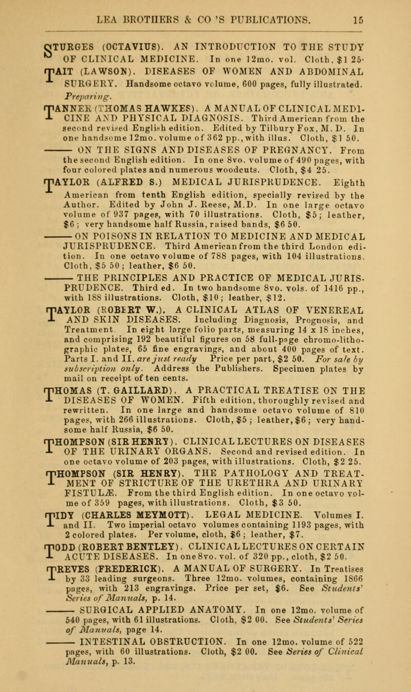 OTURGES (OCTAVIUS). AN INTRODUCTION TO THE STUDY ■^ OF CLINICAL MEDICINE. In one 12ino. vol. Cloth, $125- rjiAIT (LAWSON). DISEASES OF WOMEN AND ABDOMINAL SURGERY. Handsome octavo vcluine, GOO pages, fully illustrated. Preparing. TANNER (THOMAS HAWKEP). A MANUAL OF CLINICAL MEDl- CINE AND PHYSICAL DIAGNOSIS. Third American from the second revi.-;ed Engli.'^h edition. Edited by Tilbury Fox, M. D. In one handsome 12mo. volume of 362 pp., with ill us. Cloth, $1 50. ON THE SIGNS AND DISEASES OF PREGNANCY. From the second English edition. In one 8vo. volume of 490 pages, with four colored plates and numerous woodcuts. Cloth, $4 26. rPAYLOR (ALFRED S.) MEDICAL JURISPRUDENCE. Eighth American from tenth English edition, specially revised by the Author. Edited by John J. Reese, M.D. In one Large octavo volume of 937 pages, with 70 illustrations. Cloth, $5; leather, $6 ; very handsome half Russia, raised bands, $6 50. ON POISONS IN RELATION TO MEDICINE AND MEDICAL JURISPRUDENCE. Third American from the third London edi- tion. In one octavo volume of 788 pages, with 104 illustrations. Cloth, $6 50 ; leather, $6 50. THE PRINCIPLES AND PRACTICE OF MEDICAL JURIS- PRUDENCE. Third ed. In two handsome 8vo. vols, of 1416 pp., with 188 illustrations. Cloth, $10; leather, $12. TAYLOR (ROBiRT W.). A CLINICAL ATLAS OF VENEREAL AND SKIN DISEASES. Including Diagnosis, Prognosis, and Treatment In eight large folio parts, measuring 14 x 18 inches, and comprising 192 beautiful figures on 58 full-pnge chromo-litho- graphic plates, 66 fine engravings, and about 400 pages of text. Parts I. and II. are just ready Price per part, $2 50. For safe by svbscriytion only. Address the Publishers. Specimen plates by mail on receipt often cents. THOMAS (T. GAILLARD). A PRACTICAL TREATISE ON THE DISEASES OF WOMEN. Fifth edition, thoroughly revised and rewritten. In one large and handsome octavo volume of 810 pages, with 266 illustrations. Cloth, $6 ; leather, $6; very hand- some half Russia, $6 60. THOMPSON (SIR HENRY). CLINICAL LECTURES ON DISEASES OF THE URINARY ORGANS. Second and revised edition. In one octavo volume of 203 pages, with illustrations. Cloth, $2 25. THOMPSON (SIR HENRY). THE PATHOLOGY AND TREAT- MENT OF STRICTURE OF THE URETHRA AND URINARY FISTULjE. From the third English edition. In one octavo vol- me of 359 pages, with illustrations. Cloth, $3 60. TIDY (CHARLES MEYMOTT). LEGAL MEDICINE. Volumes I. and II. Two imperial octavo volumes containing 1193 pages, with 2 colored plates. Per volume, cloth, $6; leather, $7. TODD (ROBERT BENTLEY). CLINICAL LECTURES ON CERTAIN ACUTE DISEASES. In oneSvo. vol. of 320 pp., cloth, $2 50. TREVES (FREDERICK). A MANUAL OF SURGERY. In Treatises by 33 leading surgeons. Three 12mo. volumes, containing 1866 pages, with 213 engravings. Price per set, $6. See Students' Series of Manuals, p. 14. SURGICAL APPLIED ANATOMY. In one 12mo. volume of 540 pages, with 61 illustrations. Cloth, $2 00. See Students' Series of Manvals, poge 14. INTESTINAL OBSTRUCTION. In one 12mo. volume of 522 pages, with 60 illustrations. Cloth, $2 00. See Series of Clinical Manuals, p. 13.