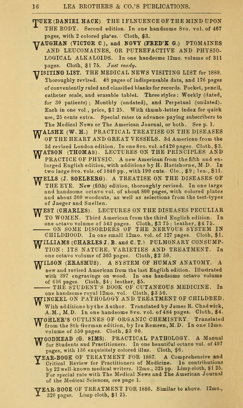 rjiUKE (DANIEL HACK). THE IFLNUENCE OF THE MIND UPON THE BODY. Second edition. In one handsome 8vo. vol. of 467 pnges, with 2 colored pla*es. Cloth, $3. TTAUGHAN (VICTOR C ), and NOVY (FEED'Z G.) PTOMAINES '' AND LEUCOMAINES, OR PUTREFACTIVE AND PHYSIO- LOGICAL ALKALOIDS. In one handsome 12mo. volume of 311 pages. Cloth, $1 75. Juet ready. T7ISITING LIST. THE MEDICAL NEWS VISITING LIST for 1889. Thoroughly revised. 48 pages of indispensable data, and 176 pages of conveniently ruled and classified blanks for records. Pocket, pencil, catheter scale, and erasable tablet. Three styles : Weekly (dated, for 30 patients) ; Monthly (undated), and Perpetual (undated). Each in one vol., price, $1 25. With thumb-letter index for quick use, 25 cents extra. Special rates to advance-paying subscribers to The Medical News or The American Journal, or both. See p. 1. WALSHE (W. H.) PRACTICAL TREATISE ON THE DISEASES '''' OFTHEHEART AND GREAT VESSELS. 3d American from the 3d revised London edition. In one 8vo. vol. of420 pages. Cloth, $3. WATSON (THOMAS). LECTURES ON THE PRINCIPLES AND ' PRACTICE OF PHYSIC. A new American from the fifth and en- larged English edition, with additions by H. Hartshorne, M.D. In two large 8vo. vols, of 1840 pp., with 190 cuts. Clo., $9 ; lea., §11. TTTTELLS (J. SOELBERG). A TREATISE ON THE DISEASES OF * THE EYE. New (fifth) edition, thoroughly revised. In one large and handsome octavo vol. of about 800 pages, with colored plates and about 300 woodcuts, as well as selections from the test-types of Jaeger and Snellen. WEST (CHARLES). LECTURES ON THE DISEASES PECULIAR ' TO WOMEN. Third American from the third English edition. In one octavo volume of 543 pages. Cloth, $3 75 ; leather, $4 75. ON SOME DISORDERS OF THE NERVOUS SYSTEM IN CHILDHOOD. In one small 12mo. vol. of 127 pages. Cloth, $1. WILLIAMS (CHARLES J. B. and C.T.I PULMONARY CONSUMP- '''' TION: ITS NATURE, VARIETIES AND TREATMENT. In one octavo volume of 303 pages. Cloth, $2 50. WILSON (ERASMUS). A SYSTEM OF HUMAN ANATOMY. A new and revised American from the last English edition. Illustrated with 397 engravings on wood. In one handsome octavo volume of 616 pages. Cloth, S4 ; leather, $5. THE STUDENT'S BOOK OF CUTANEOUS MEDICINE. In one handsome royal 12mo. vol. Cloth, $3 50. WINCKEL ON PATHOLOGY AND TREATMENT OF CHILDBED. With additions by the Author. Translated by James R. Chadwick, A.M., M.D. In one handsome 8vo. vol. of 484 pages. Cloth, $4. WOHLER'S OUTLINES OF ORGANIC CHEMISTRY. Translated from the 8th German edition, by Ira Remsen, M.D. In one 12mo. volume of 650 pages. Cloth, $3 00. WGODHEAD (G. SIMS). PRACTICAL PATHOLOGY. A Manual for Students and Practitioners. In one beautiful octavo vol. of 497 pages, with 136 exquisitely colored illus. Cloth, $6. YEAR-BOOK OF TREATMENT FOR 1887. A Comprehensive and Critical Review for Practitioners of Medicine. In contributions by 22 well-known medical writers. 12mo.,325 pp. Limp cloth, $1 25. For special rate with The Medical News and The American Journal of the Medical Sciences, see page 1. YEAR-BOOK OF TREATMENT FOR 1886. Similar to above. 12mo., 320 pages. Limp cloth, $1 25.