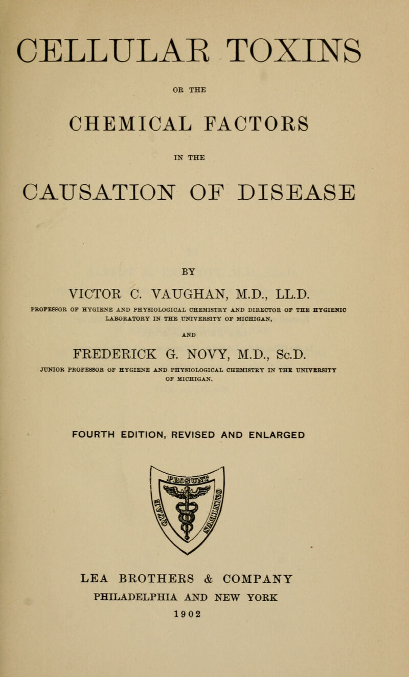 CELLULAE TOXINS OB THE CHEMICAL FACTORS IN THE CAUSATION OF DISEASE BY VICTOR C. VAUGHAN, M.D., LL.D. PROFESSOR OF HYGIK>T; AND PHYSIOLOGICAL CHEMISTRY AND DIRECTOR OF THE HYGIEMIC LABORATORY IN THE rNlVERSlTY OF MICHIGAN, FREDERICK G. NOVY, M.D., Sc.D. JUNIOR PROFESSOR OF HYGIENE AND PHYSIOLOGICAL CHEMISTRY IN THE UNTTEHSITY OF MICHIGAN. FOURTH EDITION, REVISED AND ENLARGED LEA BEOTHEES & COMPANY PHILADELPHIA AND NEW YORK 1902