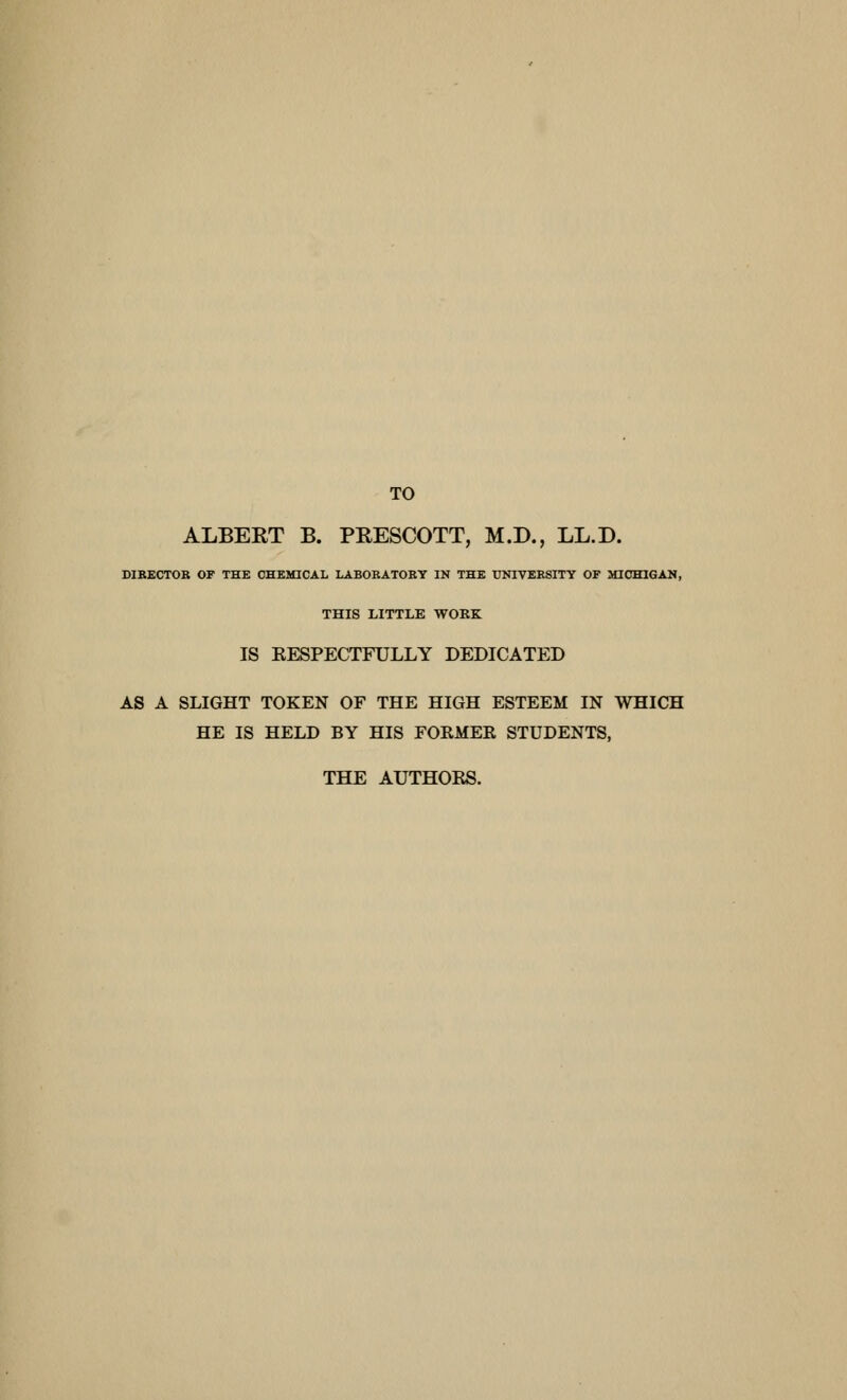 TO ALBERT B. PEESCOTT, M.D., LL.D. DIRECTOB OF THE CHEMICAL LABOBATOEY IN THE UNTVEESITY OF MIOHIGAM, THIS LITTLE WOKK IS EESPECTFULLY DEDICATED AS A SLIGHT TOKEN OF THE HIGH ESTEEM IN WHICH HE IS HELD BY HIS FORMEK STUDENTS, TELE AUTHOES.