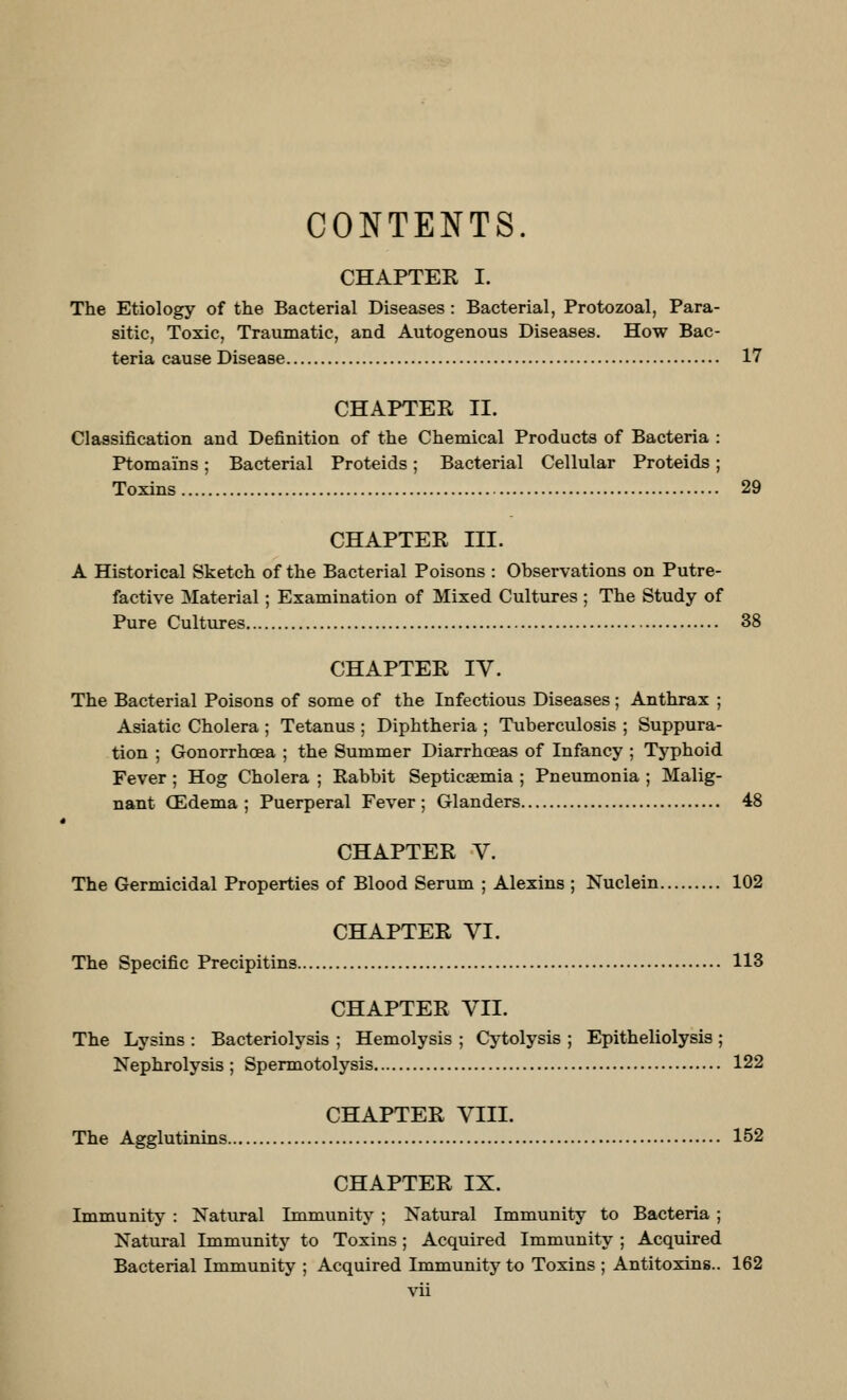 CONTENTS. CHAPTER I. The Etiology of the Bacterial Diseases : Bacterial, Protozoal, Para- sitic, Toxic, Traumatic, and Autogenous Diseases. How Bac- teria cause Disease 17 CHAPTER II. Classification and Definition of the Chemical Products of Bacteria : Ptomains; Bacterial Proteids; Bacterial Cellular Proteids; Toxins 29 CHAPTER III. A Historical Sketch of the Bacterial Poisons : Observations on Putre- factive Material; Examination of Mixed Cultures ; The Study of Pure Cultures 38 CHAPTER IV. The Bacterial Poisons of some of the Infectious Diseases; Anthrax ; Asiatic Cholera ; Tetanus ; Diphtheria ; Tuberculosis ; Suppura- tion ; Gonorrhoea ; the Summer Diarrhoeas of Infancy ; Typhoid Fever ; Hog Cholera ; Rabbit Septicaemia ; Pneumonia ; Malig- nant (Edema ; Puerperal Fever ; Glanders 48 CHAPTER V. The Germicidal Properties of Blood Serum ; Alexins ; Nuclein 102 CHAPTER VI. The Specific Precipitins 113 CHAPTER VII. The Lysins : Bacteriolysis ; Hemolysis ; Cytolysis ; Epitheliolysis ; Nephrolysis ; Spermotolysis 122 CHAPTER VIII. The Agglutinins 152 CHAPTER IX. Immunity : Natural Immunity ; Natural Immunity to Bacteria ; Natural Immunity to Toxins ; Acquired Immunity ; Acquired Bacterial Immunity ; Acquired Immunity to Toxins ; Antitoxins.. 162