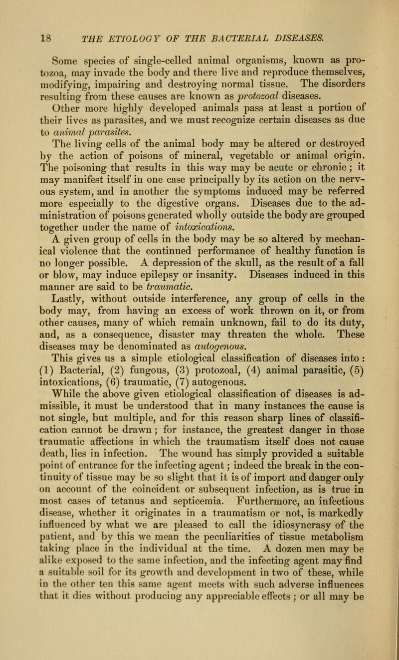 Some species of single-celled animal organisms, known as pro- tozoa, may invade the body and there live and reproduce themselves, modifying, impairing and destroying normal tissue. The disorders resulting from these causes are known as protozoal diseases. Other more highly developed animals pass at least a portion of their lives as parasites, and we must recognize certain diseases as due to animal parasites. The living cells of the animal body may be altered or destroyed by the action of poisons of mineral, vegetable or animal origin. The poisoning that results in this way may be acute or chronic; it may manifest itself in one case principally by its action on the nerv- ous system, and in another the symptoms induced may be referred more especially to the digestive organs. Diseases due to the ad- ministration of poisons generated wholly outside the body are grouped together under the name of intoxicatioiis. A given group of cells in the body may be so altered by mechan- ical violence that the continued performance of healthy function is no longer possible. A depression of the skull, as the result of a fall or blow, may induce epilepsy or insanity. Diseases induced in this manner are said to be traumatic. Lastly, without outside interference, any group of cells in the body may, from having an excess of work thrown on it, or from other causes, many of which remain unknown, fail to do its duty, and, as a consequence, disaster may threaten the whole. These diseases may be denominated as autogenous. This gives us a simple etiological classification of diseases into : (1) Bacterial, (2) fungous, (3) protozoal, (4) animal parasitic, (5) intoxications, (6) traumatic, (7) autogenous. While the above given etiological classification of diseases is ad- missible, it must be understood that in many instances the cause is not single, but multiple, and for this reason sharp lines of classifi- cation cannot be drawn ; for instance, the greatest danger in those traumatic affections in which the traumatism itself does not cause death, lies in infection. The wound has simply provided a suitable point of entrance for the infecting agent; indeed the break in the con- tinuity of tissue may be so slight that it is of import and danger only on account of the coincident or subsequent infection, as is true in most cases of tetanus and septicemia. Furthermore, an infectious disease, whether it originates in a traumatism or not, is markedly influenced by what we are pleased to call the idiosyncrasy of the patient, and by this we mean the peculiarities of tissue metabolism taking place in the individual at the time. A dozen men may be alike exj)osed to the same infection, and the infecting agent may find a suitable soil for its growth and development in two of these, while in the other ten this same agent meets with such adverse influences that it dies without producing any appreciable effects; or all may be