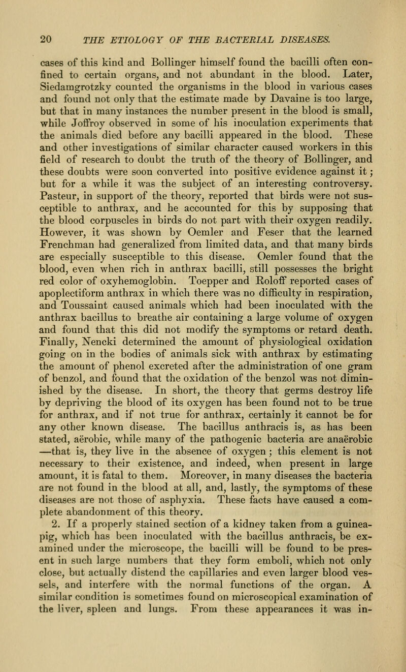 cases of this kind and Bollinger himself found the bacilli often con- fined to certain organs, and not abundant in the blood. Later, Siedamgrotzky counted the organisms in the blood in various cases and found not only that the estimate made by Davaine is too large, but that in many instances the number present in the blood is small, while Joffroy observed in some of his inoculation experiments that the animals died before any bacilli appeared in the blood. These and other investigations of similar character caused workers in this field of research to doubt the truth of the theory of Bollinger, and these doubts were soon converted into positive evidence against it; but for a while it was the subject of an interesting controversy. Pasteur, in support of the theory, reported that birds were not sus- ceptible to anthrax, and he accounted for this by supposing that the blood corpuscles in birds do not part with their oxygen readily. However, it was shown by Oemler and Feser that the learned Frenchman had generalized from limited data, and that many birds are especially susceptible to this disease. Oemler found that the blood, even when rich in anthrax bacilli, still possesses the bright red color of oxyhemoglobin. Toepper and Roloff reported cases of apoplectiform anthrax in which there was no difficulty in respiration, and Toussaint caused animals which had been inoculated with the anthrax bacillus to breathe air containing a large volume of oxygen and found that this did not modify the symptoms or retard death. Finally, Nencki determined the amount of physiological oxidation going on in the bodies of animals sick with anthrax by estimating the amount of phenol excreted after the administration of one gram of benzol, and found that the oxidation of the benzol was not dimin- ished by the disease. In short, the theory that germs destroy life by depriving the blood of its oxygen has been found not to be true for anthrax, and if not true for anthrax, certainly it cannot be for any other known disease. The bacillus anthracis is, as has been stated, aerobic, while many of the pathogenic bacteria are anaerobic —that is, they live in the absence of oxygen ; this element is not necessary to their existence, and indeed, when present in large amount, it is fatal to them. Moreover, in many diseases the bacteria are not found in the blood at all, and, lastly, the symptoms of these diseases are not those of asphyxia. These facts have caused a com- plete abandonment of this theory. 2. If a properly stained section of a kidney taken from a guinea- pig, which has been inoculated with the bacillus anthracis, be ex- amined under the microscope, the bacilli will be found to be pres- ent in such large numbers that they form emboli, which not only close, but actually distend the capillaries and even larger blood ves- sels, and interfere with the normal functions of the organ. A similar condition is sometimes found on microscopical examination of the liver, spleen and lungs. From these appearances it was in-