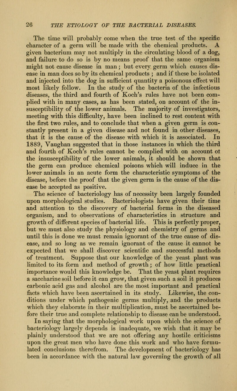 The time will probably come when the true test of the specific character of a germ will be made with the chemical products. A given bacterium may not multiply in the circulating blood of a dog, and failure to do so is by no means proof that the same organism might not cause disease in man ; but every germ which causes dis- ease in man does so by its chemical products ; and if these be isolated and injected into the dog in sufficient quantity a poisonous effect will most likely follow. In the study of the bacteria of the infectious diseases, the third and fourth of Koch's rules have not been com- plied with in many cases, as has been stated, on account of the in- susceptibility of the lower animals. The majority of investigators, meeting with this difficulty, have been inclined to rest content with the first two rules, and to conclude that when a given germ is con- stantly present in a given disease and not found in other diseases, that it is the cause of the disease with which it is associated. In 1889, Vaughan suggested that in those instances in which the third and fourth of Koch's rules cannot be complied with on account ot the insusceptibility of the lower animals, it should be shown that the germ can produce chemical poisons which will induce in the lower animals in an acute form the characteristic symptoms of the disease, before the proof that the given germ is the cause of the dis- ease be accepted as positive. The science of bacteriology has of necessity been largely founded upon morphological studies. Bacteriologists have given their time and attention to the discovery of bacterial forms in the diseased organism, and to observations of characteristics in structure and growth of different species of bacterial life. This is perfectly proper, but we must also study the physiology and chemistry of germs and until this is done we must remain ignorant of the true cause of dis- ease, and so long as we remain ignorant of the cause it cannot be expected that we shall discover scientific and successful methods of treatment. Suppose that our knowledge of the yeast plant was limited to its form and method of growth; of how little practical importance would this knowledge be. That the yeast plant requires a saccharine soil before it can grow, that given such a soil it produces carbonic acid gas and alcohol are the most important and practical facts which have been ascertained in its study. Likewise, the con- ditions under which pathogenic germs multiply, and the products which they elaborate in their multiplication, must be ascertained be- fore their true and complete relationship to disease can be understood. In saying that the morphological work upon which the science of bacteriology largely depends is inadequate, we wish that it may be plainly understood that we are not offering any hostile criticisms upon the great men who have done this work and who have formu- lated conclusions therefrom. The development of bacteriology has been in accordance with the natural law governing the growth of all