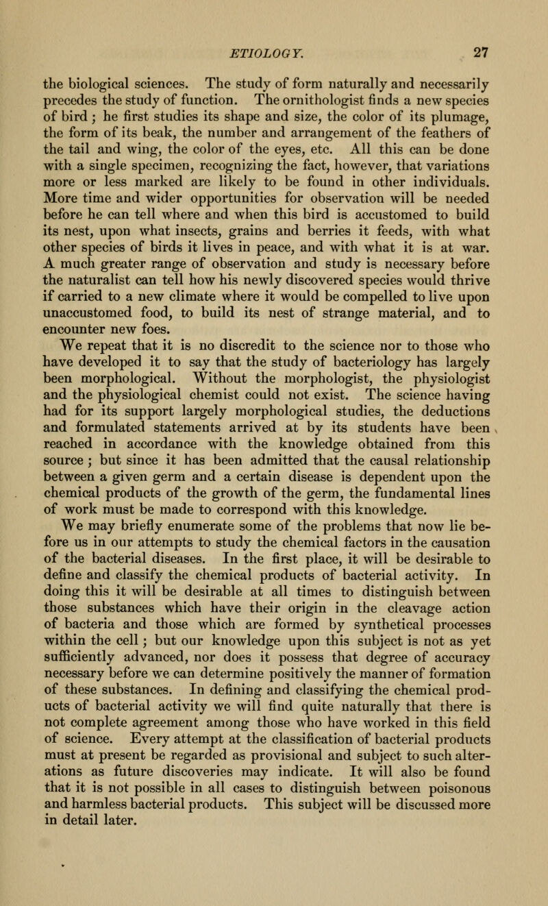 the biological sciences. The study of form naturally and necessarily precedes the study of function. The ornithologist finds a new species of bird; he first studies its shape and size, the color of its plumage, the form of its beak, the number and arrangement of the feathers of the tail and wing, the color of the eyes, etc. All this can be done with a single specimen, recognizing the fact, however, that variations more or less marked are likely to be found in other individuals. More time and wider opportunities for observation will be needed before he can tell where and when this bird is accustomed to build its nest, upon what insects, grains and berries it feeds, with what other species of birds it lives in peace, and with what it is at war. A much greater range of observation and study is necessary before the naturalist can tell how his newly discovered species would thrive if carried to a new climate where it would be compelled to live upon unaccustomed food, to build its nest of strange material, and to encounter new foes. We repeat that it is no discredit to the science nor to those who have developed it to say that the study of bacteriology has largely been morphological. Without the morphologist, the physiologist and the physiological chemist could not exist. The science having had for its support largely morphological studies, the deductions and formulated statements arrived at by its students have been reached in accordance with the knowledge obtained from this source ; but since it has been admitted that the causal relationship between a given germ and a certain disease is dependent upon the chemical products of the growth of the germ, the fundamental lines of work must be made to correspond with this knowledge. We may briefly enumerate some of the problems that now lie be- fore us in our attempts to study the chemical factors in the causation of the bacterial diseases. In the first place, it will be desirable to define and classify the chemical products of bacterial activity. In doing this it will be desirable at all times to distinguish between those substances which have their origin in the cleavage action of bacteria and those which are formed by synthetical processes within the cell; but our knowledge upon this subject is not as yet sufficiently advanced, nor does it possess that degree of accuracy necessary before we can determine positively the manner of formation of these substances. In defining and classifying the chemical prod- ucts of bacterial activity we will find quite naturally that there is not complete agreement among those who have worked in this field of science. Every attempt at the classification of bacterial products must at present be regarded as provisional and subject to such alter- ations as future discoveries may indicate. It will also be found that it is not possible in all cases to distinguish between poisonous and harmless bacterial products. This subject will be discussed more in detail later.