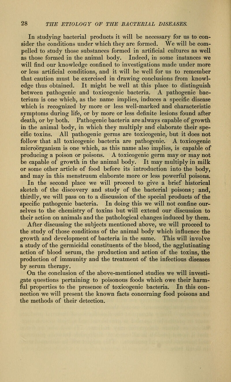 In studying bacterial products it will be necessary for us to con- sider the conditions under which they are formed. We will be com- pelled to study those substances formed in artificial cultures as well as those formed in the animal body. Indeed, in some instances we will find our knowledge confined to investigations made under more or less artificial conditions, and it will be well for us to remember that caution must be exercised in drawing conclusions from knowl- edge thus obtained. It might be well at this place to distinguish between pathogenic and toxicogenic bacteria. A pathogenic bac- terium is one which, as the name implies, induces a specific disease which is recognized by more or less well-marked and characteristic symptoms during life, or by more or less definite lesions found after death, or by both. Pathogenic bacteria are always capable of growth in the animal body, in which they multiply and elaborate their spe- cific toxins. All pathogenic germs are toxicogenic, but it does not follow that all toxicogenic bacteria are pathogenic. A toxicogenic microorganism is one which, as this name also implies, is capable of producing a poison or poisons. A toxicogenic germ may or may not be capable of growth in the animal body. It may multiply in milk or some other article of food before its introduction into the body, and may in this menstruum elaborate more or less powerful poisons. In the second place we will proceed to give a brief historical sketch of the discovery and study of the bacterial poisons; and, thirdly, we will pass on to a discussion of the special products of the specific pathogenic bacteria. In doing this we will not confine our- selves to the chemistry of toxins but will extend our discussion to their action on animals and the pathological changes induced by them. After discussing the subjects mentioned above, we will proceed to the study of those conditions of the animal body which influence the growth and development of bacteria in the same. This will involve a study of the germicidal constituents of the blood, the agglutinating action of blood serum, the production and action of the toxins, the production of immunity and the treatment of the infectious diseases by serum therapy. On the conclusion of the above-mentioned studies we will investi- gate questions pertaining to poisonous foods which owe their harm- ful properties to the presence of toxicogenic bacteria. In this con- nection we will present the known facts concerning food poisons and the methods of their detection.