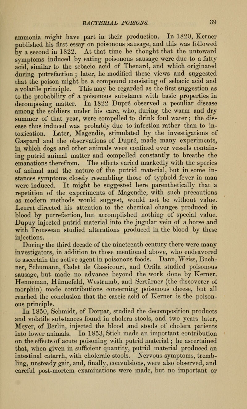 ammonia might have part in their production. In 1820, Kerner published his first essay on poisonous sausage, and this was followed by a second in 1822. At that time he thought that the untoward symptoms induced by eating poisonous sausage were due to a fatty acid, similar to the sebacic acid of Thenard, and which originated during putrefaction ; later, he modified these views and suggested that the poison might be a compound consisting of sebacic acid and a volatile principle. This may be regarded as the first suggestion as to the probability of a poisonous substance with basic properties in decomposing matter. In 1822 Dupr6 observed a peculiar disease among the soldiers under his care, who, during the warm and dry summer of that year, were compelled to drink foul water; the dis- ease thus induced was probably due to infection rather than to in- toxication. Later, Magendie, stimulated by the investigations of Gaspard and the observations of Dupre, made many experiments, in which dogs and other animals were confined over vessels contain- ing putrid animal matter and compelled constantly to breathe the emanations therefrom. The effects varied markedly with the species of animal and the nature of the putrid material, but in some in- stances symptoms closely resembling those of typhoid fever in man were induced. It might be suggested here parenthetically that a repetition of the experiments of Magendie, with such precautions as modern methods would suggest, would not be without value. Leuret directed his attention to the chemical changes produced in blood by putrefaction, but accomplished nothing of special value. Dupuy injected putrid material into the jugular vein of a horse and with Trousseau studied alterations produced in the blood by these injections. During the third decade of the nineteenth century there were many investigators, in addition to those mentioned above, who endeavored to ascertain the active agent in poisonous foods. Dann, Weiss, Buch- ner, Schumann, Cadet de Gassicourt, and Orfila studied poisonous sausage, but made no advance beyond the work done by Kerner. Henneman, Hiinnefeld, Westrurab, and Sertiirner (the discoverer ot morphin) made contributions concerning poisonous cheese, but all reached the conclusion that the caseic acid of Kerner is the poison- ous principle. In 1850, Schmidt, of Dorpat, studied the decomposition products and volatile substances found in cholera stools, and two years later, Meyer, of Berlin, injected the blood and stools of cholera patients into lower animals. In 1853, Stich made an important contribution on the effects of acute poisoning with putrid material; he ascertained that, when given in sufficient quantity, putrid material produced an intestinal catarrh, with choleraic stools. Nervous symptoms, tremb- ling, unsteady gait, and, finally, convulsions, were also observed, and careful post-mortem examinations were made, but no important or