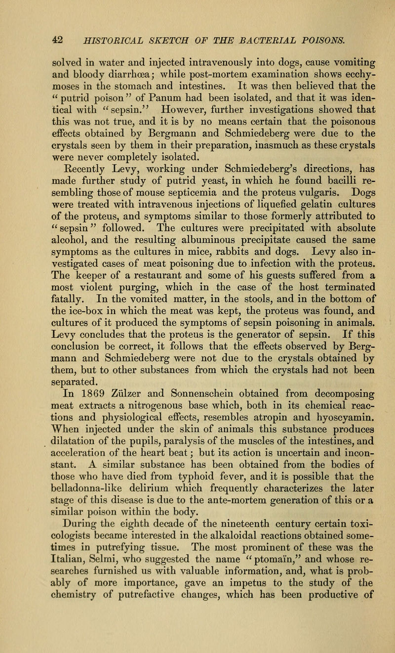 solved in water and injected intravenously into dogs, cause vomiting and bloody diarrhoea; while post-mortem examination shows ecchy- moses in the stomach and intestines. It was then believed that the  putrid poison  of Panum had been isolated, and that it was iden- tical with sepsin. However, further investigations showed that this was not true, and it is by no means certain that the poisonous effects obtained by Bergmann and Schmiedeberg were due to the crystals seen by them in their preparation, inasmuch as these crystals were never completely isolated. Recently Levy, working under Schmiedeberg's directions, has made further study of putrid yeast, in which he found bacilli re- sembling those of mouse septicemia and the proteus vulgaris. Dogs were treated with intravenous injections of liquefied gelatin cultures of the proteus, and symptoms similar to those formerly attributed to  sepsin  followed. The cultures were precipitated with absolute alcohol, and the resulting albuminous precipitate caused the same symptoms as the cultures in mice, rabbits and dogs. Levy also in- vestigated cases of meat poisoning due to infection with the proteus. The keeper of a restaurant and some of his guests suffered from a most violent purging, which in the case of the host terminated fatally. In the vomited matter, in the stools, and in the bottom of the ice-box in which the meat was kept, the proteus was found, and cultures of it produced the symptoms of sepsin poisoning in animals. Levy concludes that the proteus is the generator of sepsin. If this conclusion be correct, it follows that the effects observed by Berg- mann and Schmiedeberg were not due to the crystals obtained by them, but to other substances from which the crystals had not been separated. In 1869 Ziilzer and Sonnenschein obtained from decomposing meat extracts a nitrogenous base which, both in its chemical reac- tions and physiological effects, resembles atropin and hyoscyamin. When injected under the skin of animals this substance produces dilatation of the pupils, paralysis of the muscles of the intestines, and acceleration of the heart beat; but its action is uncertain and incon- stant. A similar substance has been obtained from the bodies of those who have died from typhoid fever, and it is possible that the belladonna-like delirium which frequently characterizes the later stage of this disease is due to the ante-mortem generation of this or a similar poison within the body. During the eighth decade of the nineteenth century certain toxi- cologists became interested in the alkaloidal reactions obtained some- times in putrefying tissue. The most prominent of these was the Italian, Selmi, who suggested the name  ptomain, and whose re- searches furnished us with valuable information, and, what is prob- ably of more importance, gave an impetus to the study of the chemistry of putrefactive changes, which has been productive of