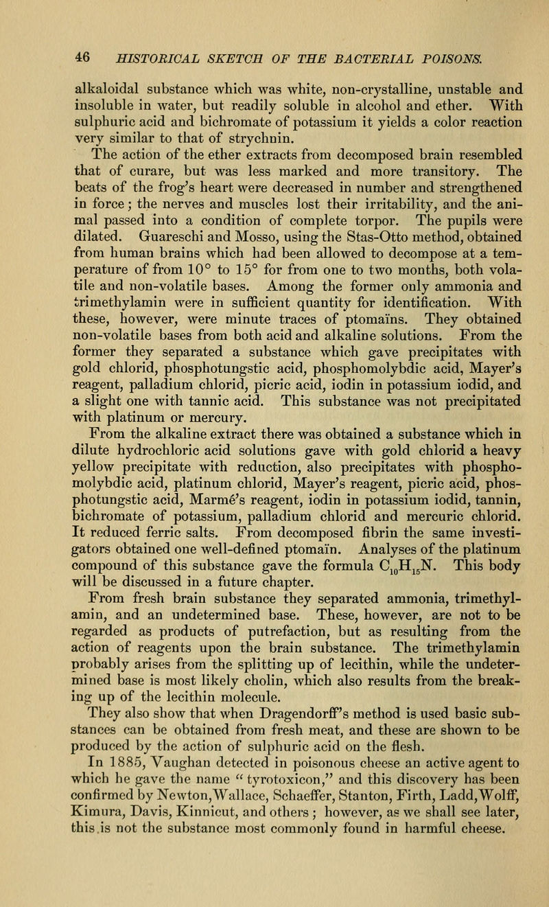 alkaloidal substance which was white, non-crystalline, unstable and insoluble in water, but readily soluble in alcohol and ether. With sulphuric acid and bichromate of potassium it yields a color reaction very similar to that of strychnin. The action of the ether extracts from decomposed brain resembled that of curare, but was less marked and more transitory. The beats of the frog's heart were decreased in number and strengthened in force; the nerves and muscles lost their irritability, and the ani- mal passed into a condition of complete torpor. The pupils were dilated. Guareschi and Mosso, using the Stas-Otto method, obtained from human brains which had been allowed to decompose at a tem- perature of from 10° to 15° for from one to two months, both vola- tile and non-volatile bases. Among the former only ammonia and trimethylamin were in sufficient quantity for identification. With these, however, were minute traces of ptomams. They obtained non-volatile bases from both acid and alkaline solutions. From the former they separated a substance which gave precipitates with gold chlorid, phosphotungstic acid, phosphomolybdic acid, Mayer's reagent, palladium chlorid, picric acid, iodin in potassium iodid, and a slight one with tannic acid. This substance was not precipitated with platinum or mercury. From the alkaline extract there was obtained a substance which in dilute hydrochloric acid solutions gave with gold chlorid a heavy yellow precipitate with reduction, also precipitates with phospho- molybdic acid, platinum chlorid, Mayer's reagent, picric acid, phos- photungstic acid, Mamie's reagent, iodin in potassium iodid, tannin, bichromate of potassium, palladium chlorid and mercuric chlorid. It reduced ferric salts. From decomposed fibrin the same investi- gators obtained one well-defined ptomain. Analyses of the platinum compound of this substance gave the formula Cj^Hj^N. This body will be discussed in a future chapter. From fresh brain substance they separated ammonia, trimethyl- amin, and an undetermined base. These, however, are not to be regarded as products of putrefaction, but as resulting from the action of reagents upon the brain substance. The trimethylamin probably arises from the splitting up of lecithin, while the undeter- mined base is most likely cholin, which also results from the break- ing up of the lecithin molecule. They also show that when DragendorfiP's method is used basic sub- stances can be obtained from fresh meat, and these are shown to be produced by the action of sulphuric acid on the flesh. In 1885, Vaughan detected in poisonous cheese an active agent to which he gave the name  tyrotoxicon, and this discovery has been confirmed by Newton,Wallace, Schaeifer, Stanton, Firth, Ladd,Wolff, Kimura, Davis, Kinnicut, and others ; however, as we shall see later, this.is not the substance most commonly found in harmful cheese.